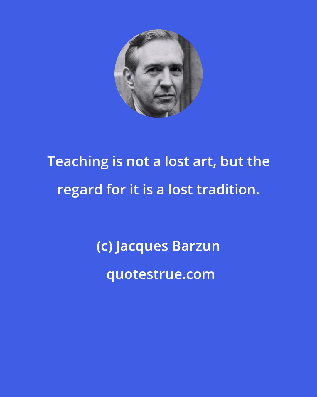 Jacques Barzun: Teaching is not a lost art, but the regard for it is a lost tradition.