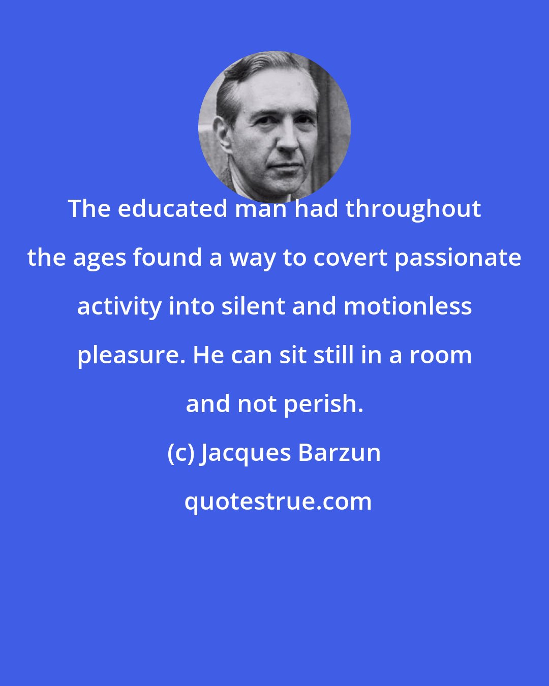 Jacques Barzun: The educated man had throughout the ages found a way to covert passionate activity into silent and motionless pleasure. He can sit still in a room and not perish.
