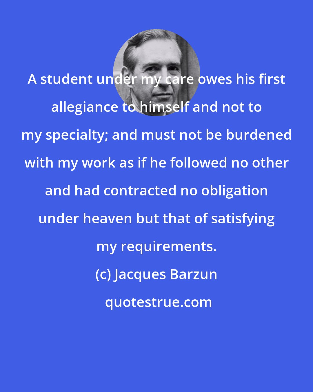 Jacques Barzun: A student under my care owes his first allegiance to himself and not to my specialty; and must not be burdened with my work as if he followed no other and had contracted no obligation under heaven but that of satisfying my requirements.