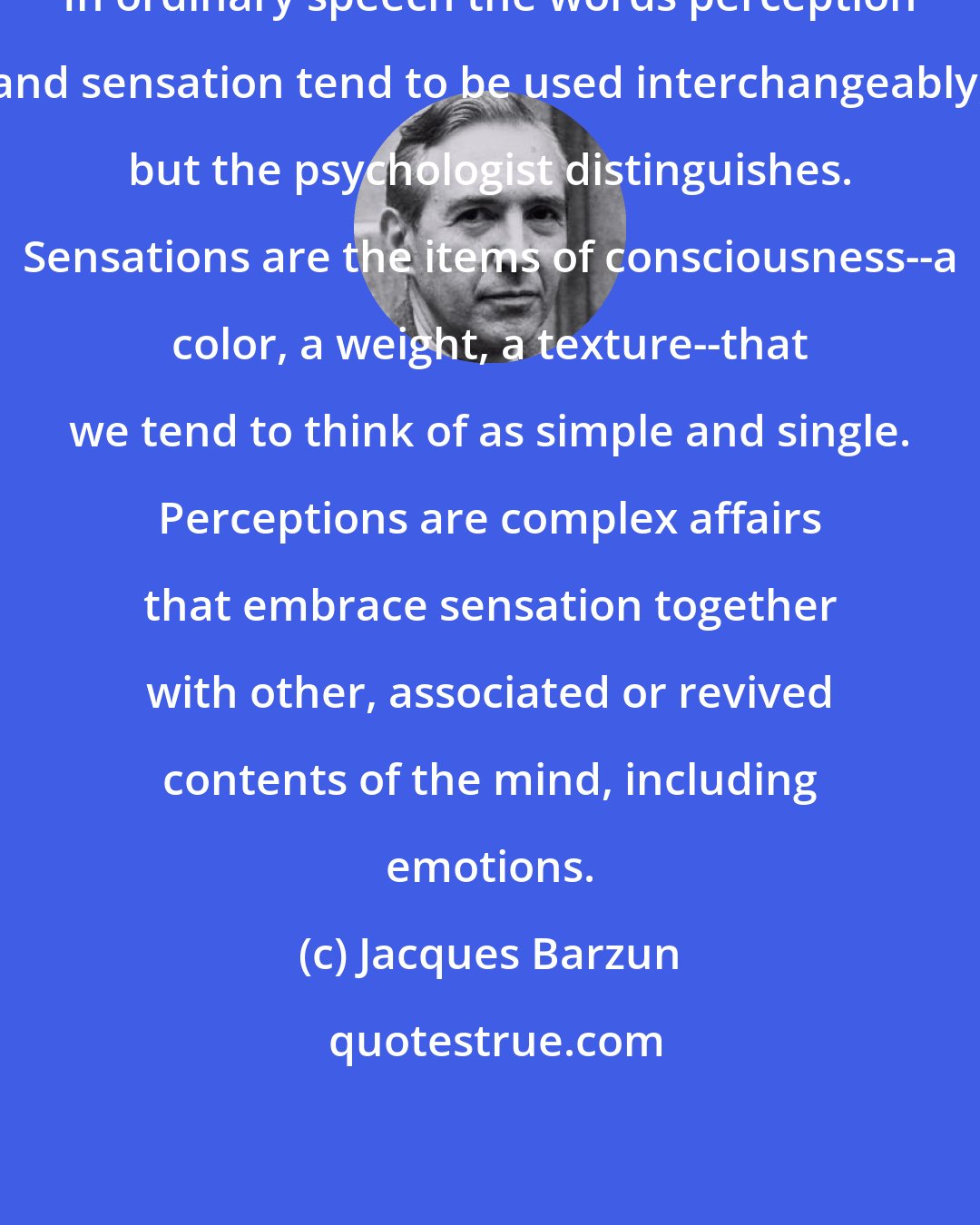 Jacques Barzun: In ordinary speech the words perception and sensation tend to be used interchangeably, but the psychologist distinguishes. Sensations are the items of consciousness--a color, a weight, a texture--that we tend to think of as simple and single. Perceptions are complex affairs that embrace sensation together with other, associated or revived contents of the mind, including emotions.