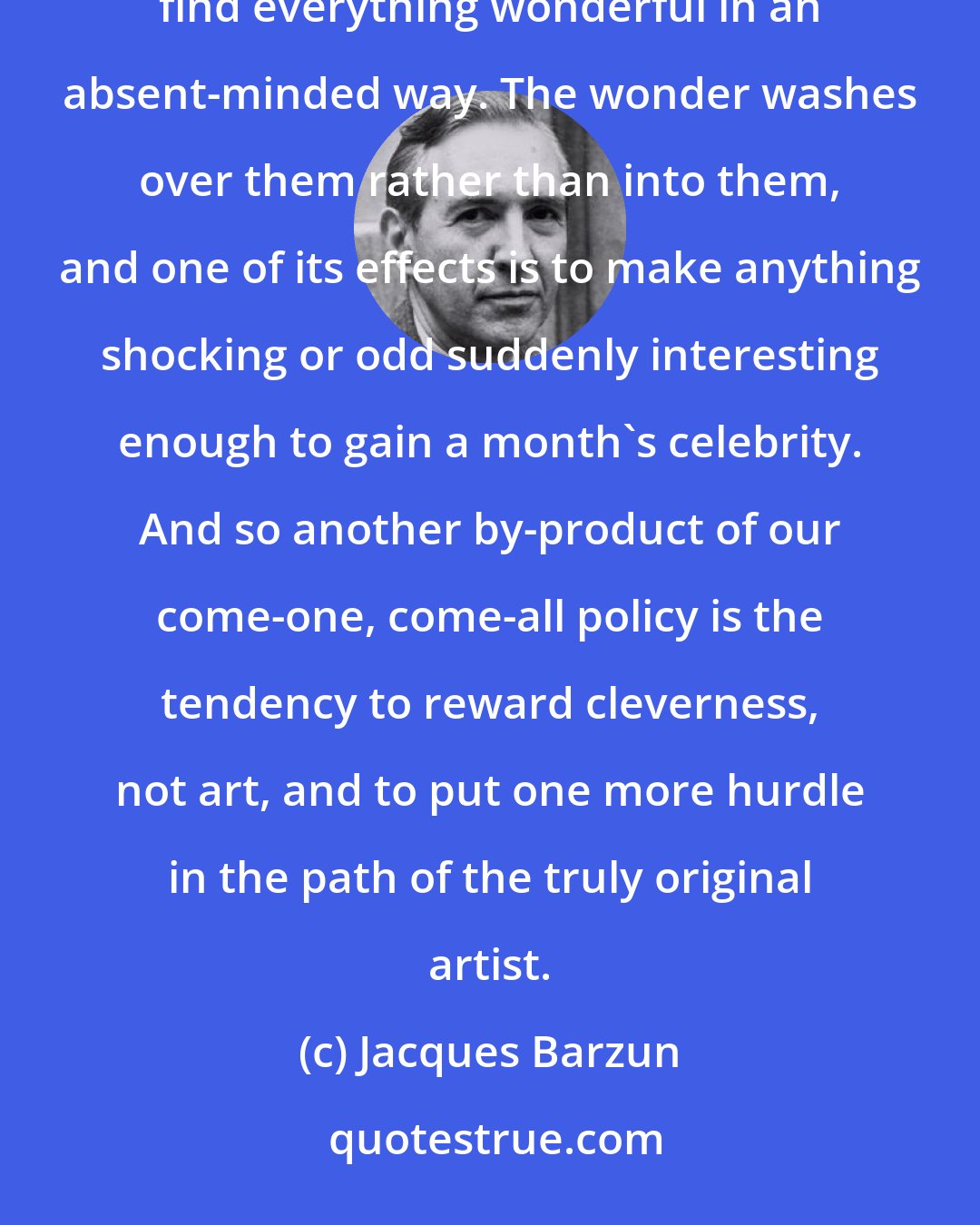 Jacques Barzun: The eager or dutiful persons who subject themselves to these tidal waves of the classics and the moderns find everything wonderful in an absent-minded way. The wonder washes over them rather than into them, and one of its effects is to make anything shocking or odd suddenly interesting enough to gain a month's celebrity. And so another by-product of our come-one, come-all policy is the tendency to reward cleverness, not art, and to put one more hurdle in the path of the truly original artist.