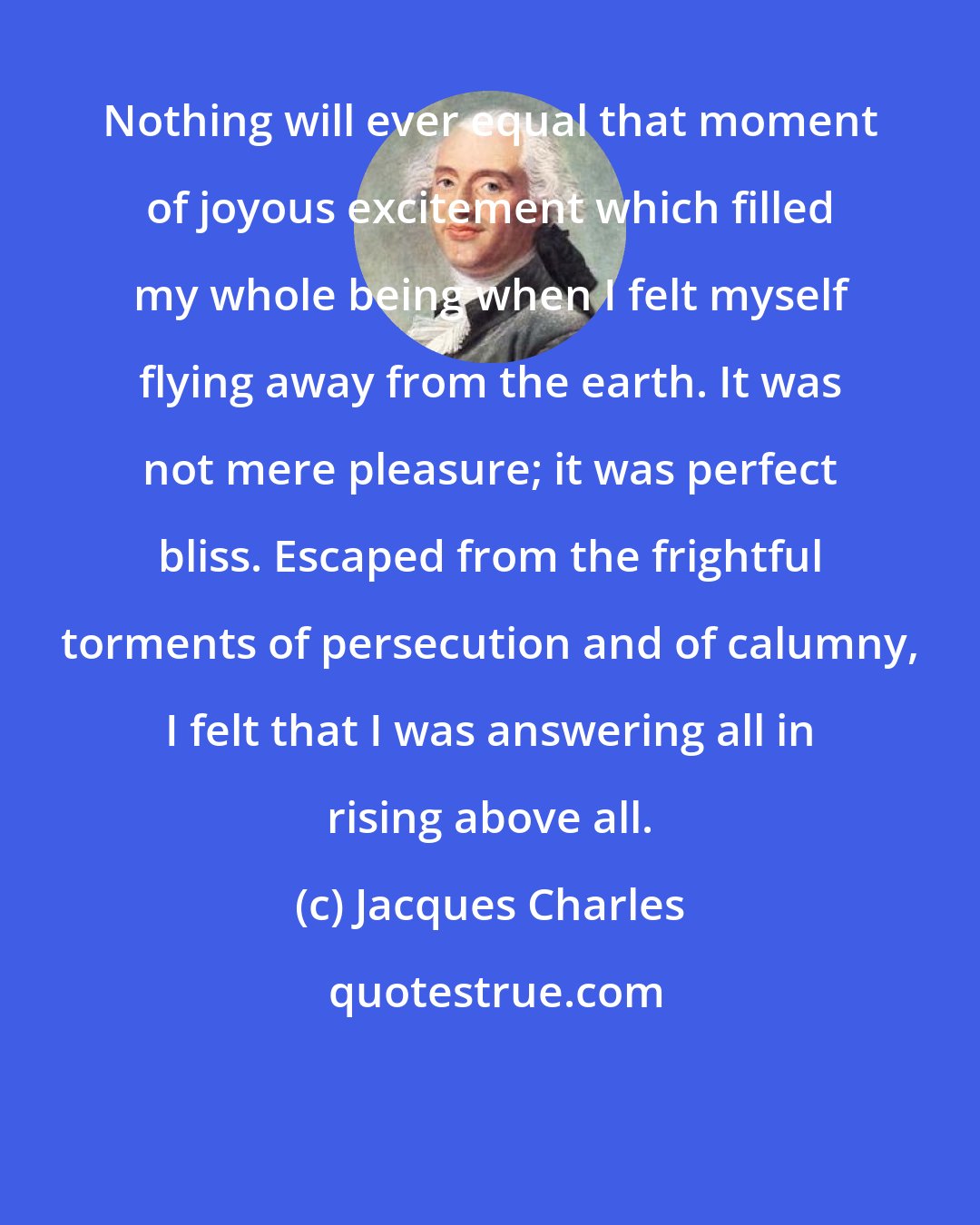 Jacques Charles: Nothing will ever equal that moment of joyous excitement which filled my whole being when I felt myself flying away from the earth. It was not mere pleasure; it was perfect bliss. Escaped from the frightful torments of persecution and of calumny, I felt that I was answering all in rising above all.