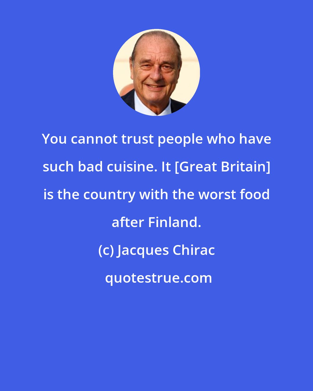 Jacques Chirac: You cannot trust people who have such bad cuisine. It [Great Britain] is the country with the worst food after Finland.