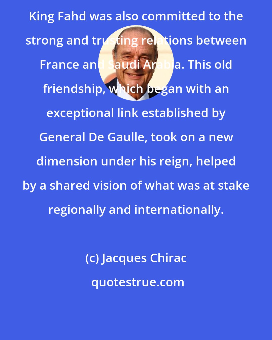 Jacques Chirac: King Fahd was also committed to the strong and trusting relations between France and Saudi Arabia. This old friendship, which began with an exceptional link established by General De Gaulle, took on a new dimension under his reign, helped by a shared vision of what was at stake regionally and internationally.