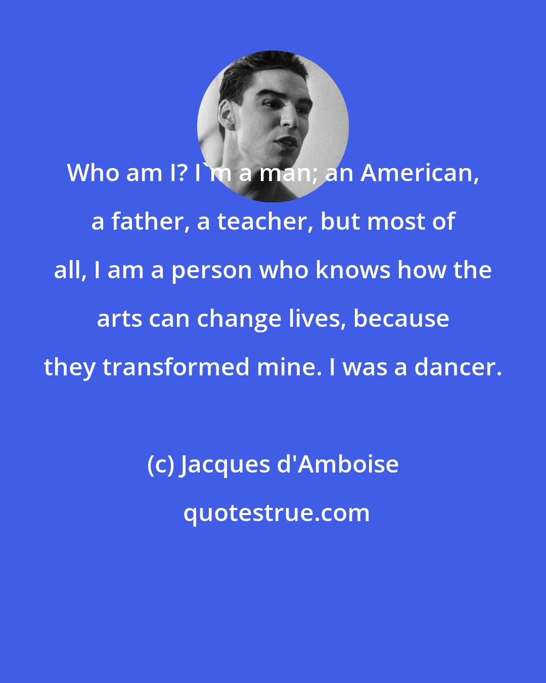 Jacques d'Amboise: Who am I? I'm a man; an American, a father, a teacher, but most of all, I am a person who knows how the arts can change lives, because they transformed mine. I was a dancer.