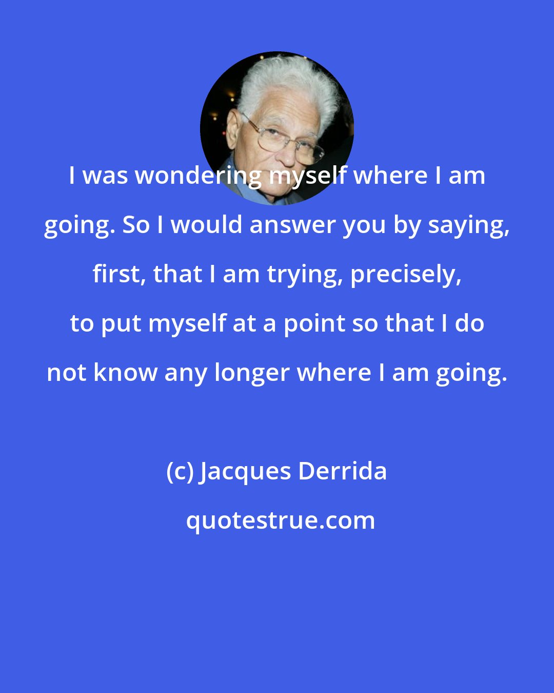 Jacques Derrida: I was wondering myself where I am going. So I would answer you by saying, first, that I am trying, precisely, to put myself at a point so that I do not know any longer where I am going.