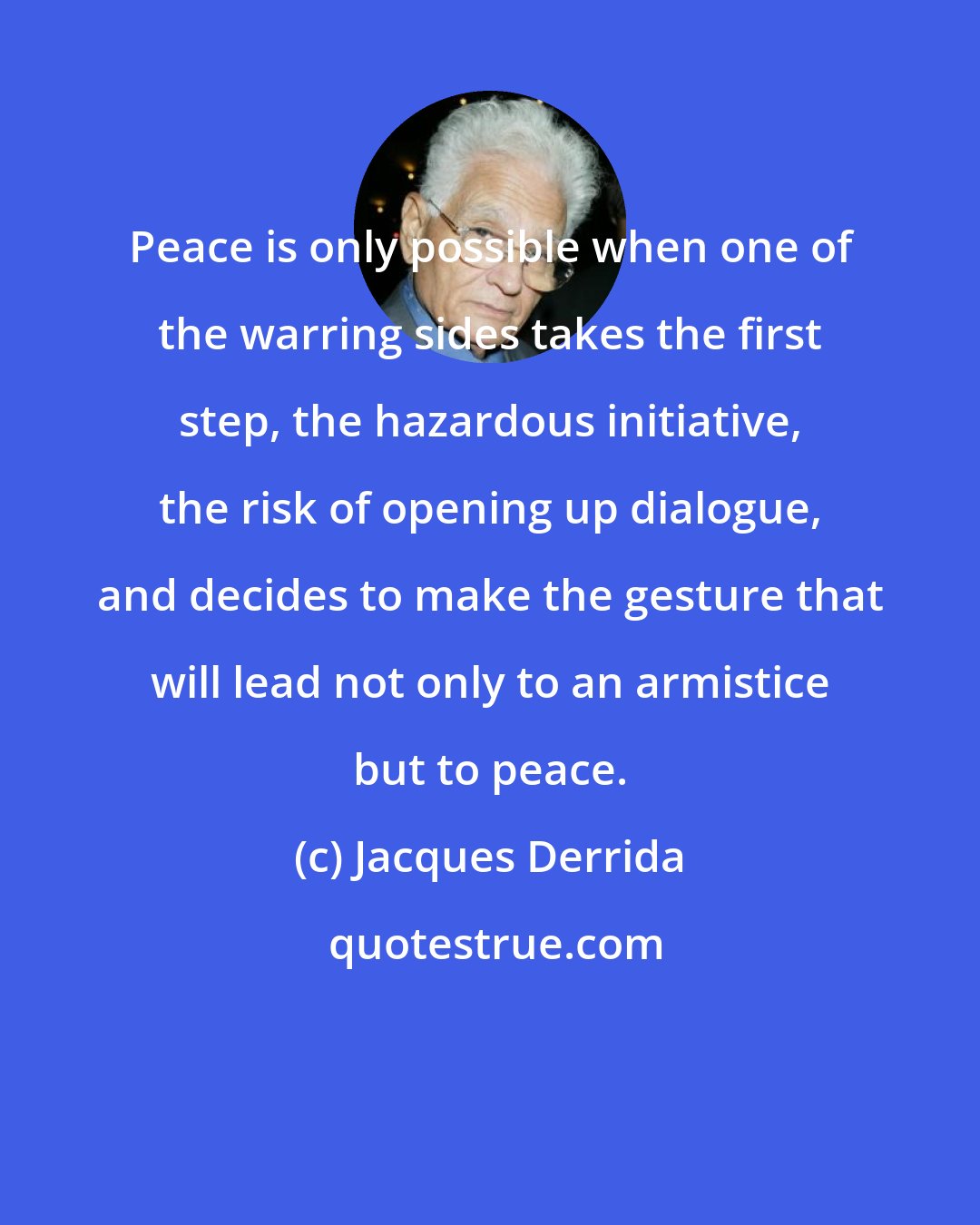 Jacques Derrida: Peace is only possible when one of the warring sides takes the first step, the hazardous initiative, the risk of opening up dialogue, and decides to make the gesture that will lead not only to an armistice but to peace.