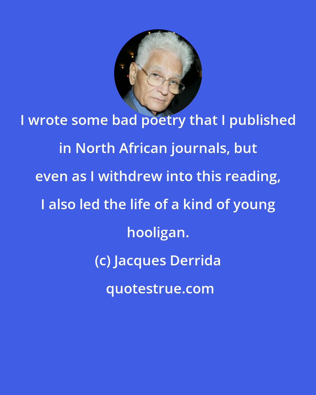 Jacques Derrida: I wrote some bad poetry that I published in North African journals, but even as I withdrew into this reading, I also led the life of a kind of young hooligan.