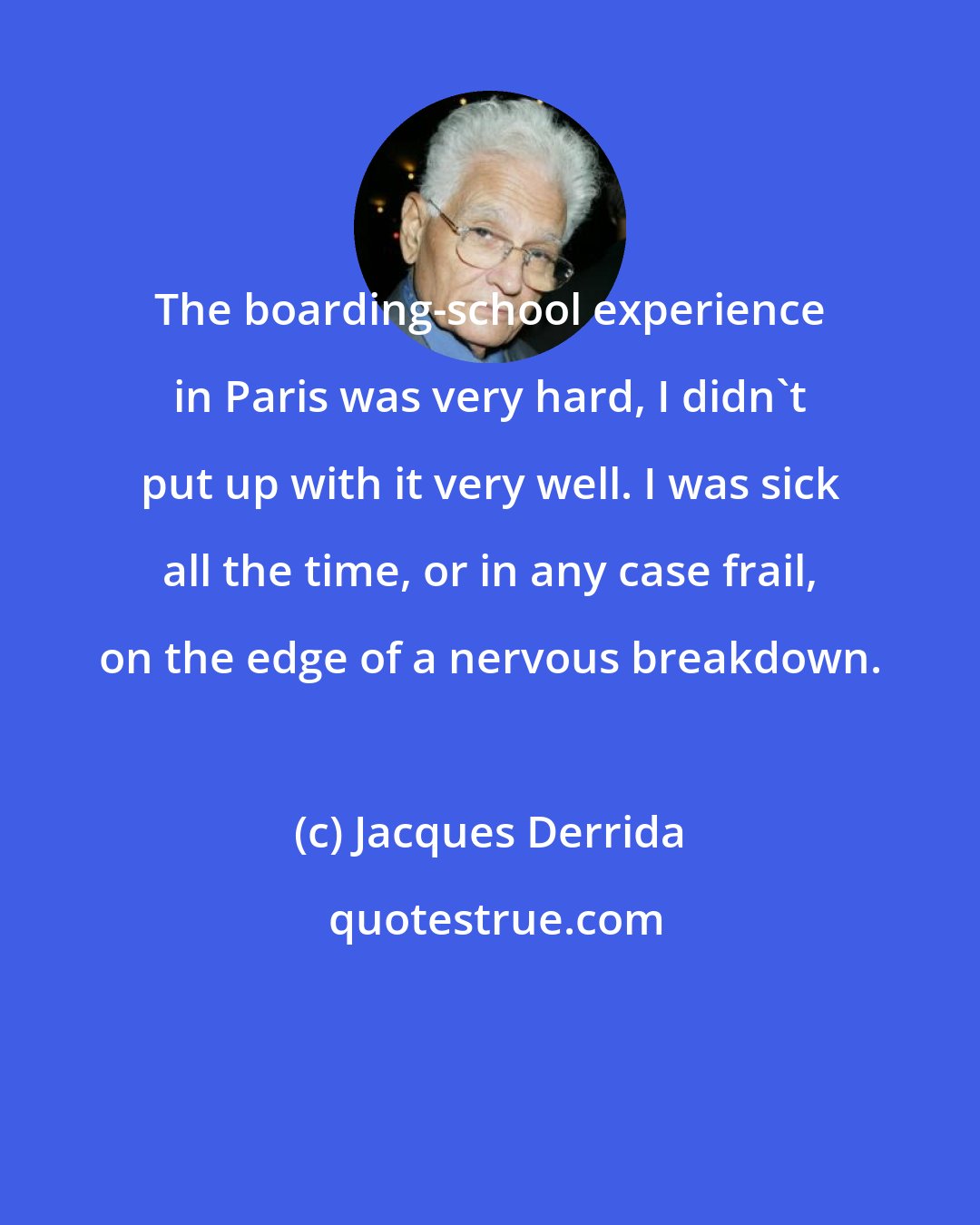 Jacques Derrida: The boarding-school experience in Paris was very hard, I didn't put up with it very well. I was sick all the time, or in any case frail, on the edge of a nervous breakdown.