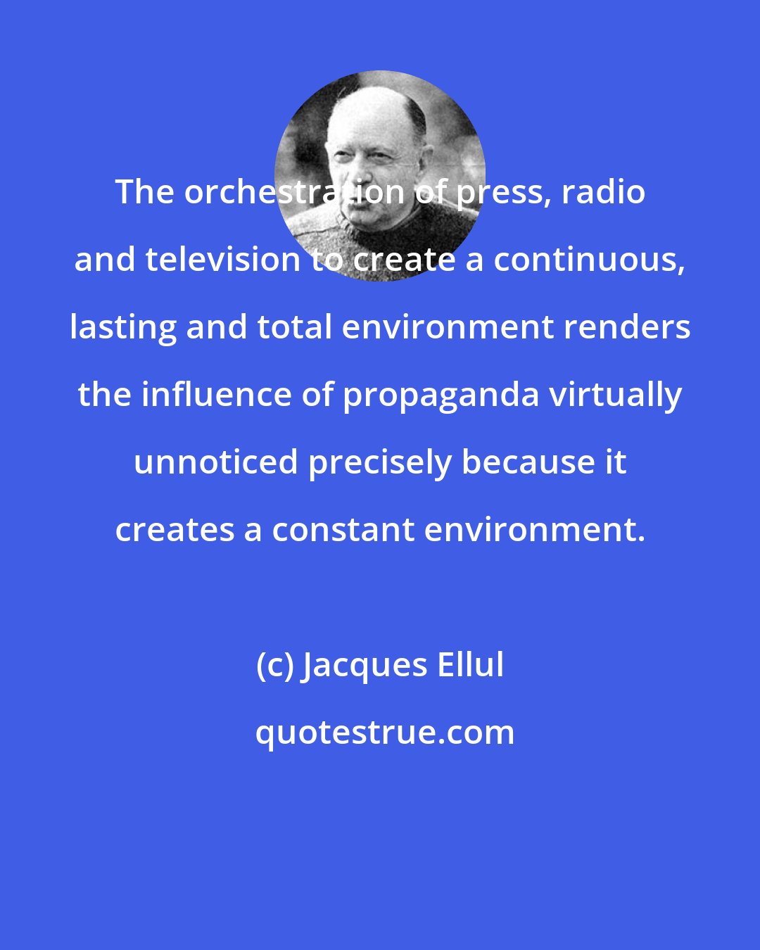Jacques Ellul: The orchestration of press, radio and television to create a continuous, lasting and total environment renders the influence of propaganda virtually unnoticed precisely because it creates a constant environment.