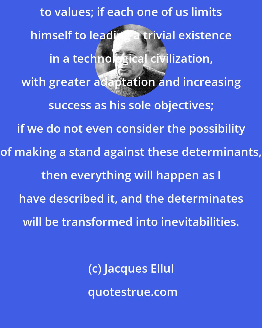 Jacques Ellul: If man--if each one of us--abdicates his responsibilities with regard to values; if each one of us limits himself to leading a trivial existence in a technological civilization, with greater adaptation and increasing success as his sole objectives; if we do not even consider the possibility of making a stand against these determinants, then everything will happen as I have described it, and the determinates will be transformed into inevitabilities.