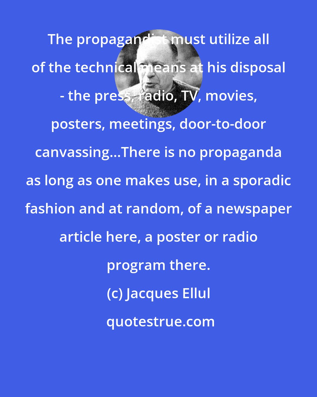 Jacques Ellul: The propagandist must utilize all of the technical means at his disposal - the press, radio, TV, movies, posters, meetings, door-to-door canvassing...There is no propaganda as long as one makes use, in a sporadic fashion and at random, of a newspaper article here, a poster or radio program there.