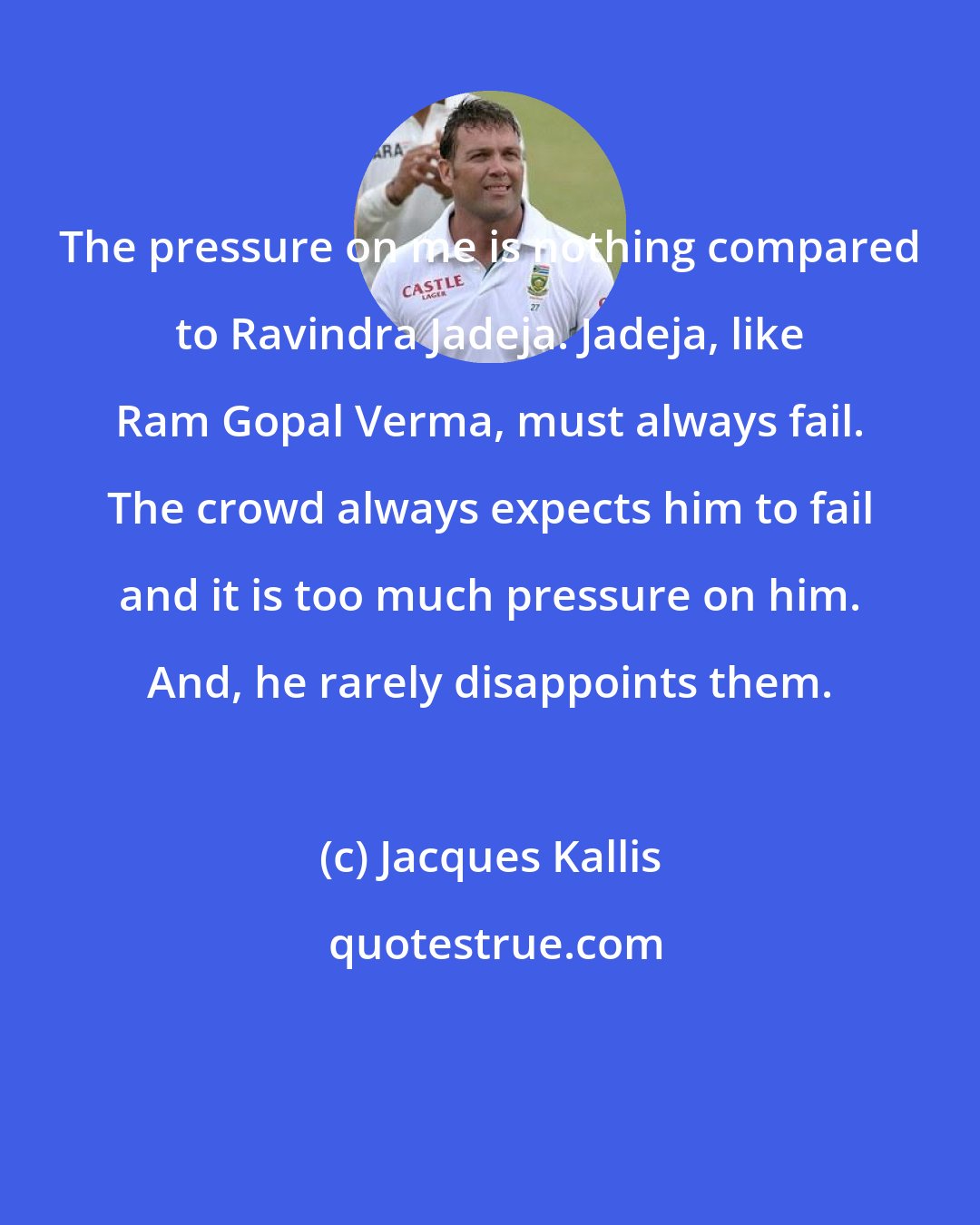 Jacques Kallis: The pressure on me is nothing compared to Ravindra Jadeja. Jadeja, like Ram Gopal Verma, must always fail. The crowd always expects him to fail and it is too much pressure on him. And, he rarely disappoints them.