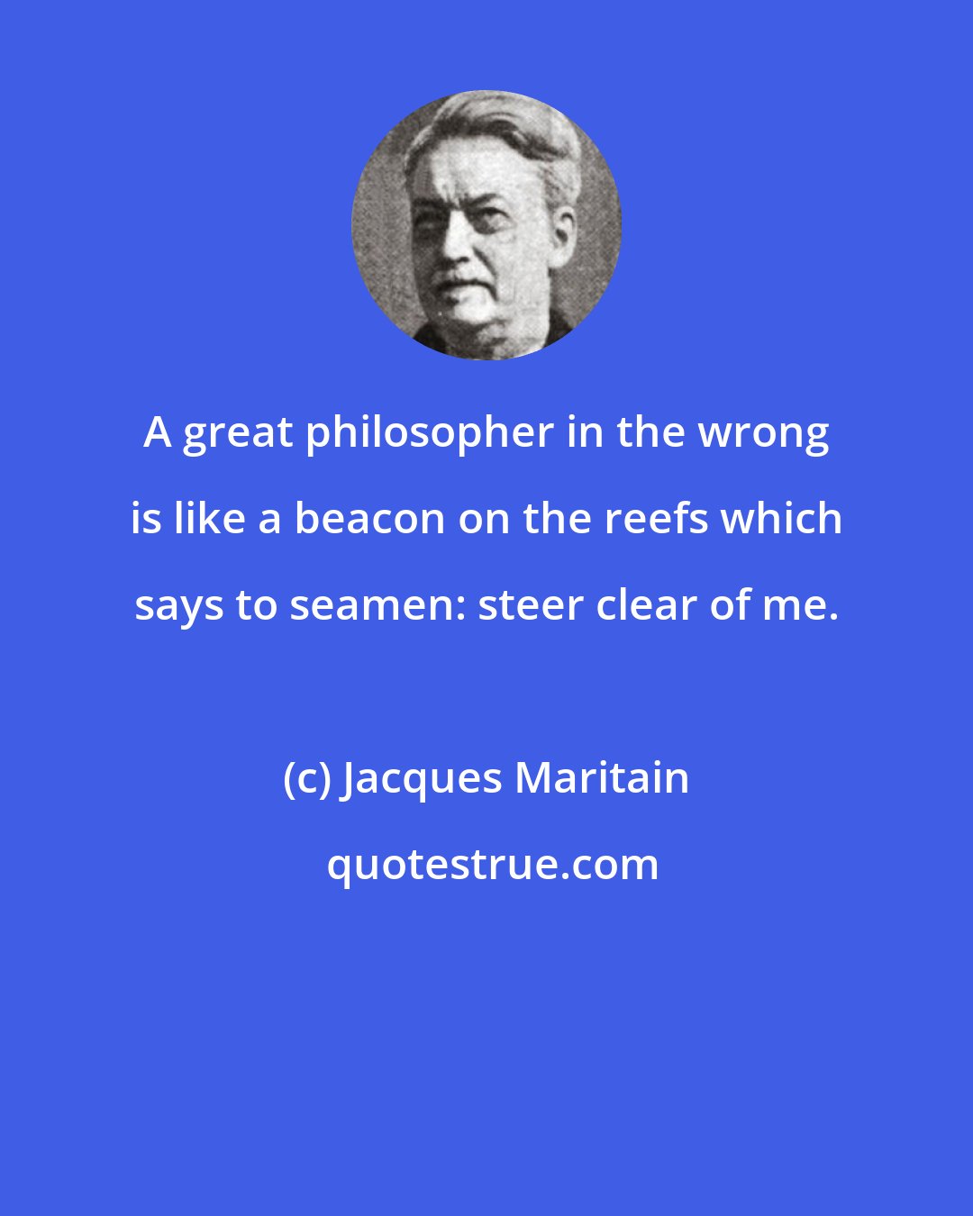 Jacques Maritain: A great philosopher in the wrong is like a beacon on the reefs which says to seamen: steer clear of me.
