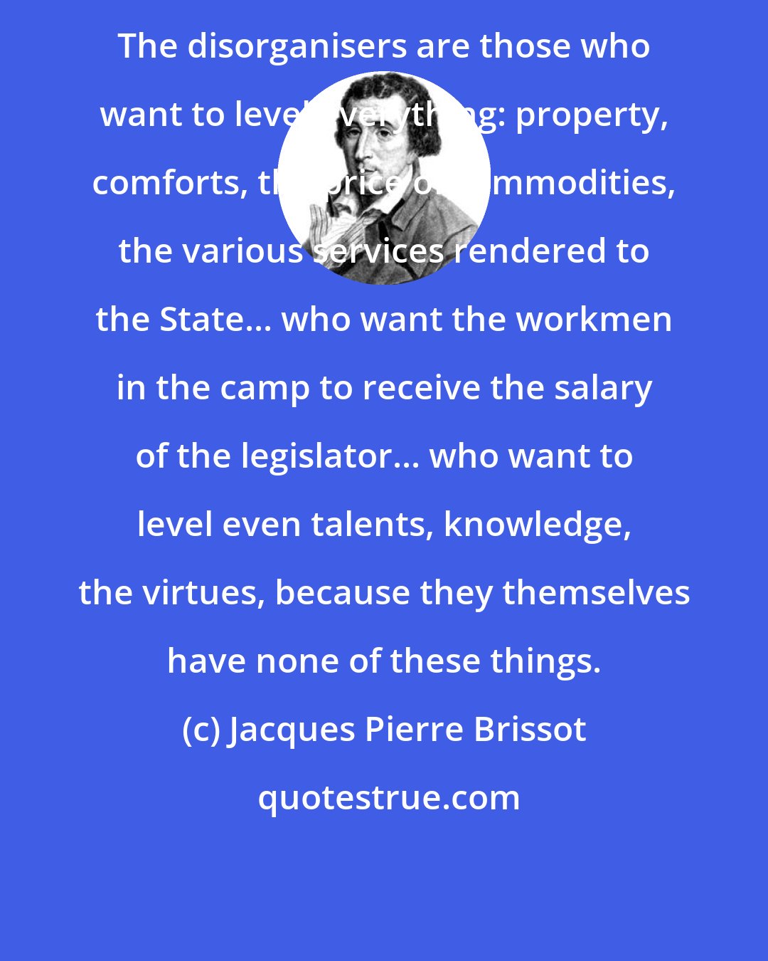 Jacques Pierre Brissot: The disorganisers are those who want to level everything: property, comforts, the price of commodities, the various services rendered to the State... who want the workmen in the camp to receive the salary of the legislator... who want to level even talents, knowledge, the virtues, because they themselves have none of these things.