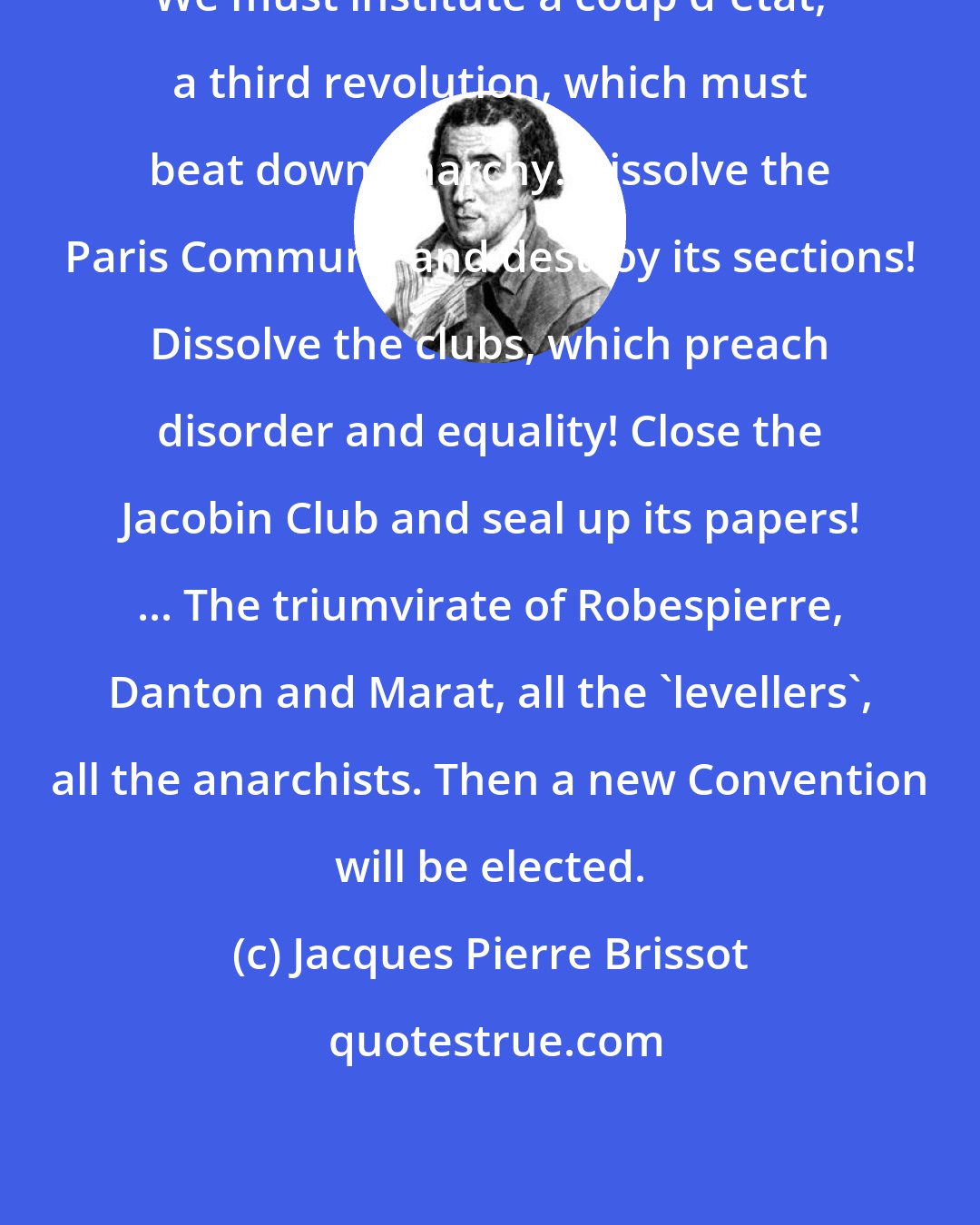 Jacques Pierre Brissot: We must institute a coup d'etat, a third revolution, which must beat down anarchy. Dissolve the Paris Commune and destroy its sections! Dissolve the clubs, which preach disorder and equality! Close the Jacobin Club and seal up its papers! ... The triumvirate of Robespierre, Danton and Marat, all the 'levellers', all the anarchists. Then a new Convention will be elected.
