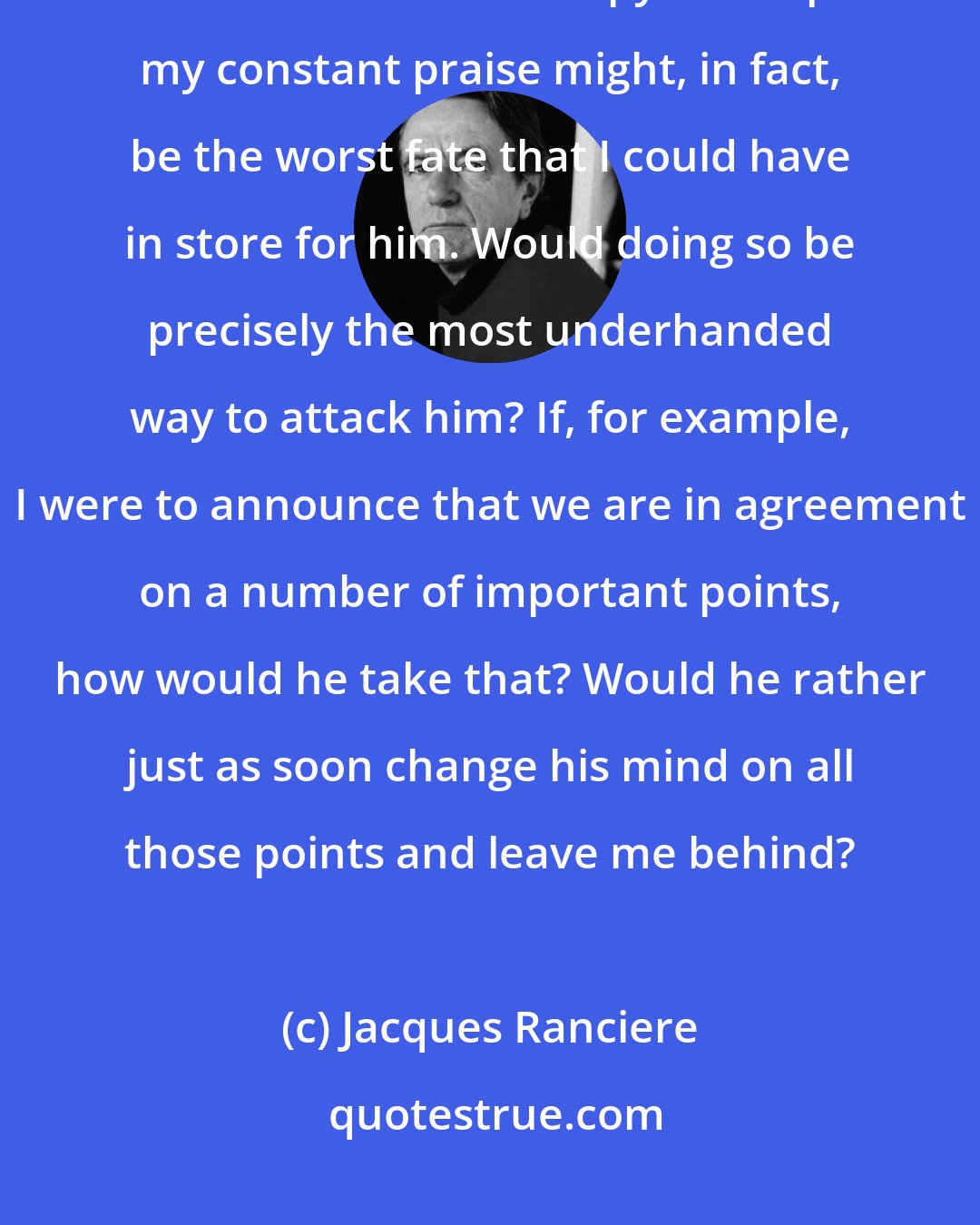 Jacques Ranciere: To speak only well of Jacques Ranciere is not an easy task, given the positions that the two of us occupy. Perhaps my constant praise might, in fact, be the worst fate that I could have in store for him. Would doing so be precisely the most underhanded way to attack him? If, for example, I were to announce that we are in agreement on a number of important points, how would he take that? Would he rather just as soon change his mind on all those points and leave me behind?