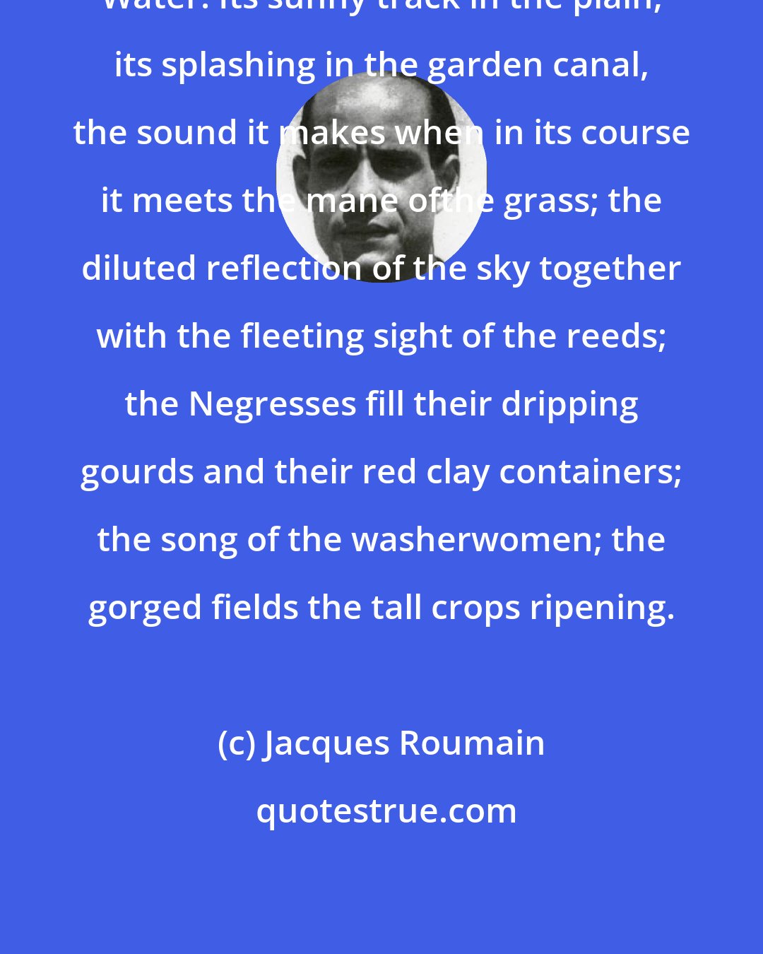 Jacques Roumain: Water. Its sunny track in the plain; its splashing in the garden canal, the sound it makes when in its course it meets the mane ofthe grass; the diluted reflection of the sky together with the fleeting sight of the reeds; the Negresses fill their dripping gourds and their red clay containers; the song of the washerwomen; the gorged fields the tall crops ripening.