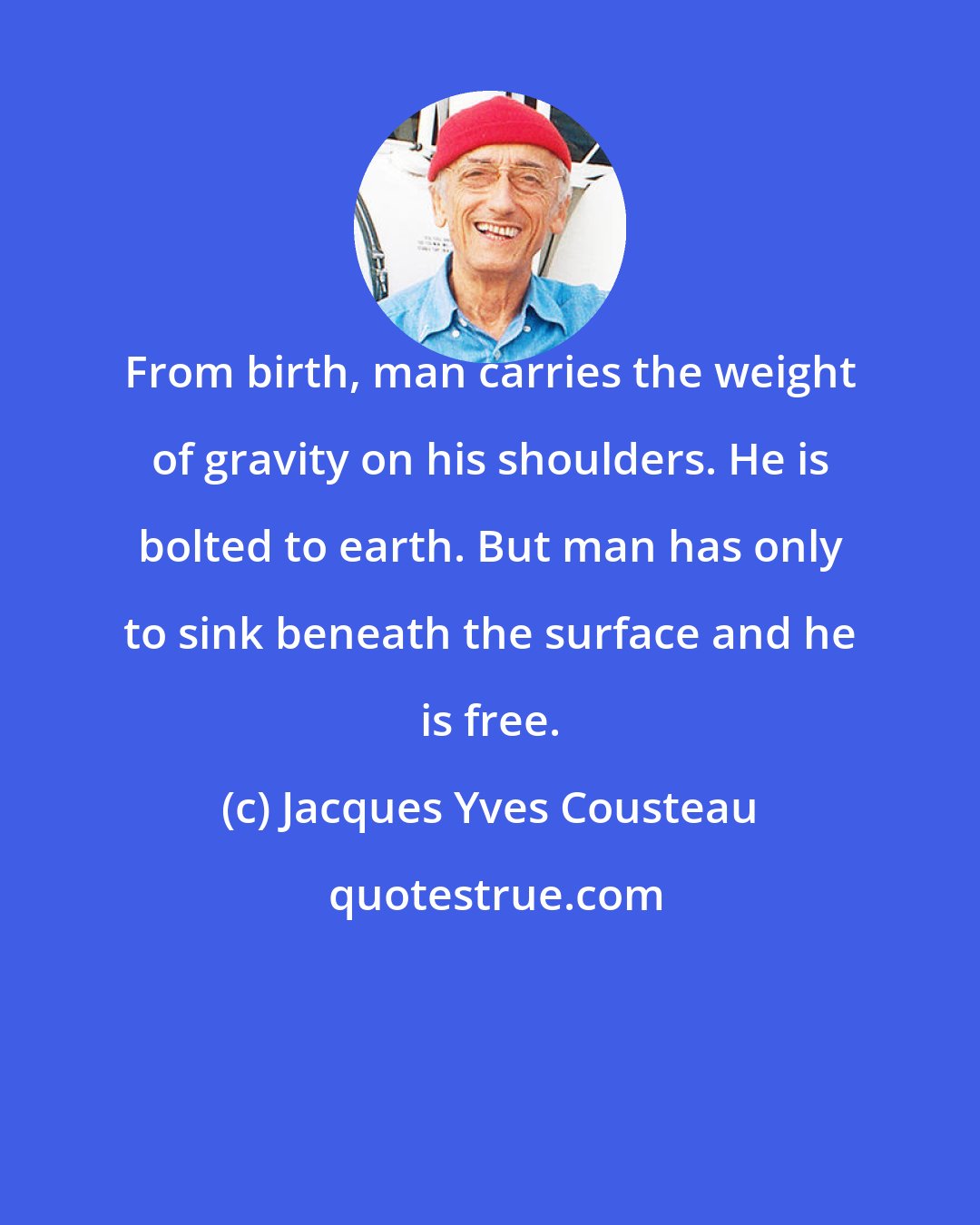 Jacques Yves Cousteau: From birth, man carries the weight of gravity on his shoulders. He is bolted to earth. But man has only to sink beneath the surface and he is free.