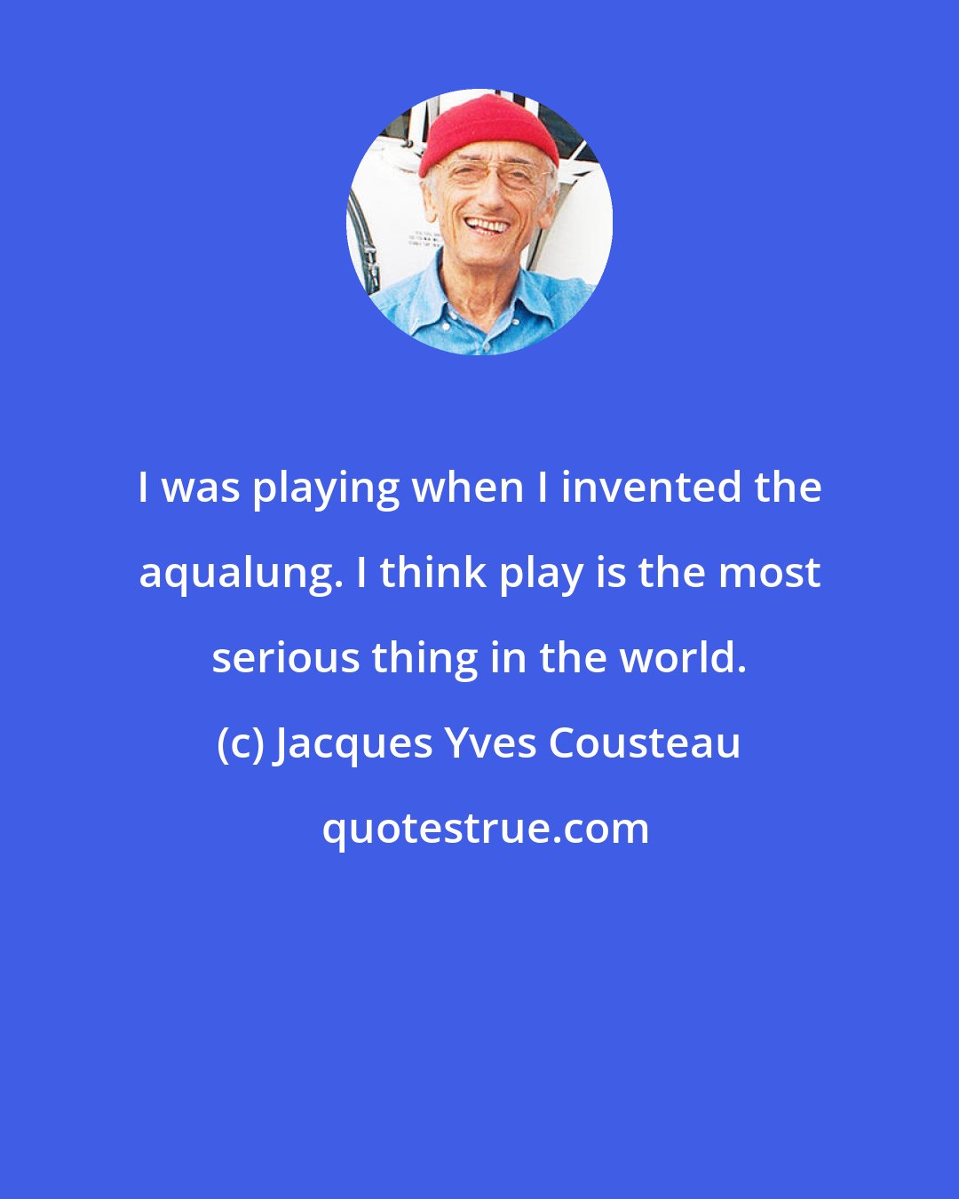 Jacques Yves Cousteau: I was playing when I invented the aqualung. I think play is the most serious thing in the world.