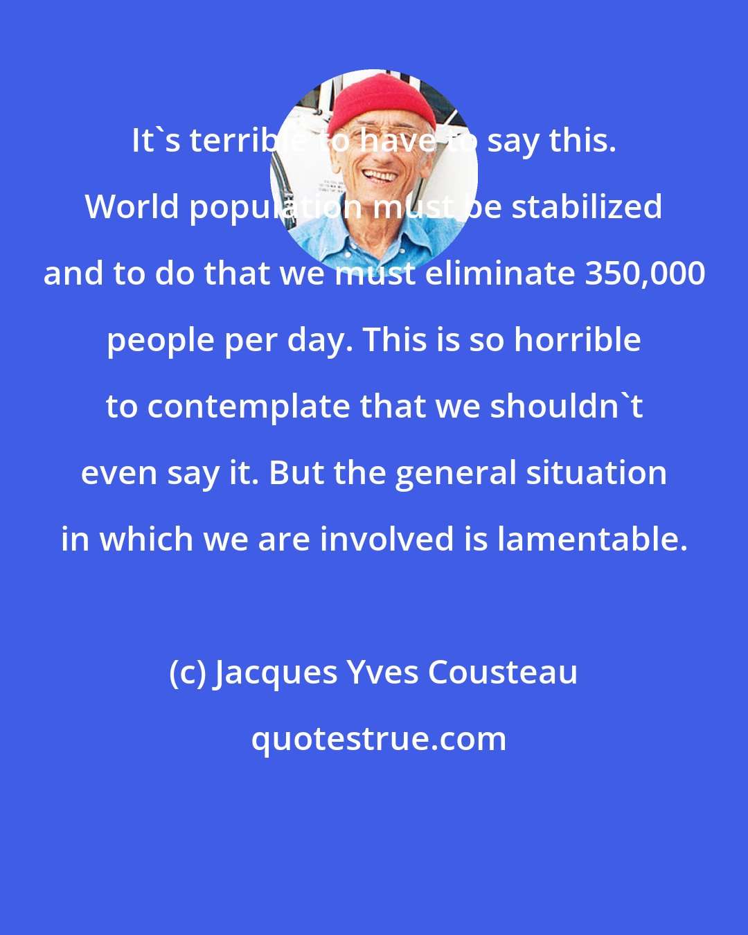 Jacques Yves Cousteau: It's terrible to have to say this. World population must be stabilized and to do that we must eliminate 350,000 people per day. This is so horrible to contemplate that we shouldn't even say it. But the general situation in which we are involved is lamentable.