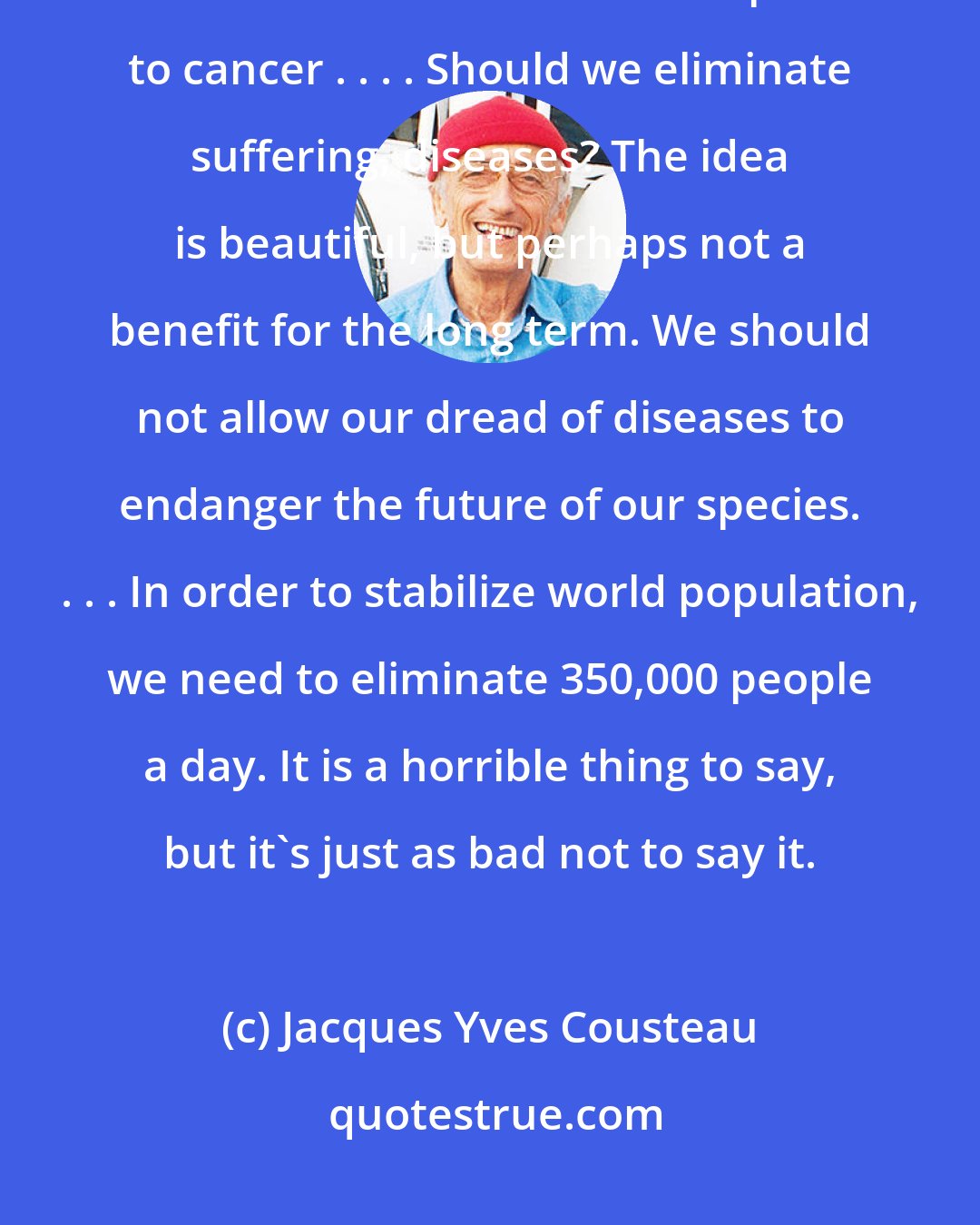 Jacques Yves Cousteau: Our society is turning toward more and more needless consumption. It is a vicious circle that I compare to cancer . . . . Should we eliminate suffering, diseases? The idea is beautiful, but perhaps not a benefit for the long term. We should not allow our dread of diseases to endanger the future of our species. . . . In order to stabilize world population, we need to eliminate 350,000 people a day. It is a horrible thing to say, but it's just as bad not to say it.