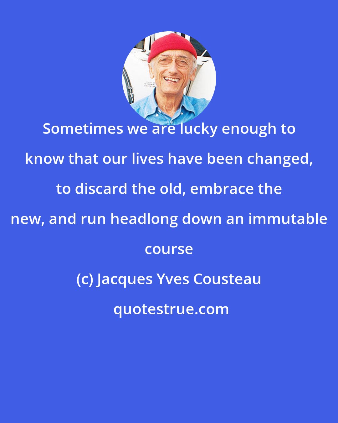 Jacques Yves Cousteau: Sometimes we are lucky enough to know that our lives have been changed, to discard the old, embrace the new, and run headlong down an immutable course