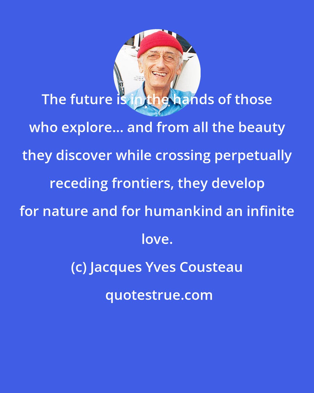 Jacques Yves Cousteau: The future is in the hands of those who explore... and from all the beauty they discover while crossing perpetually receding frontiers, they develop for nature and for humankind an infinite love.