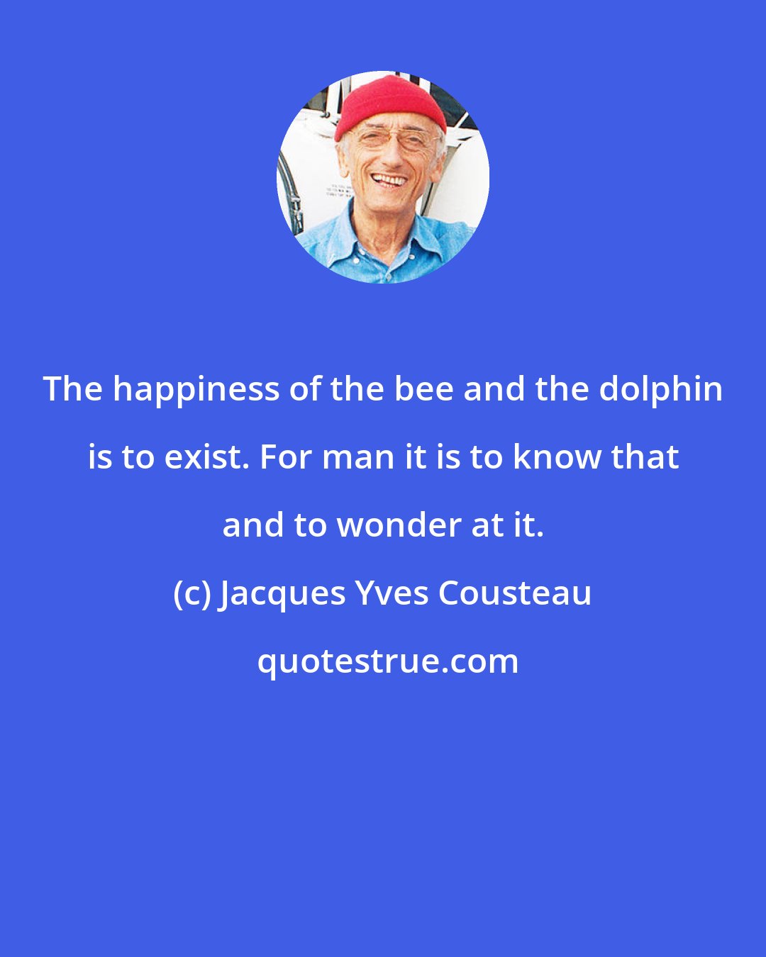 Jacques Yves Cousteau: The happiness of the bee and the dolphin is to exist. For man it is to know that and to wonder at it.