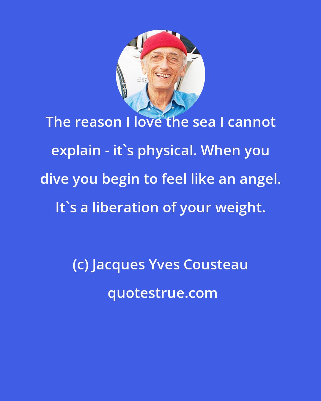 Jacques Yves Cousteau: The reason I love the sea I cannot explain - it's physical. When you dive you begin to feel like an angel. It's a liberation of your weight.