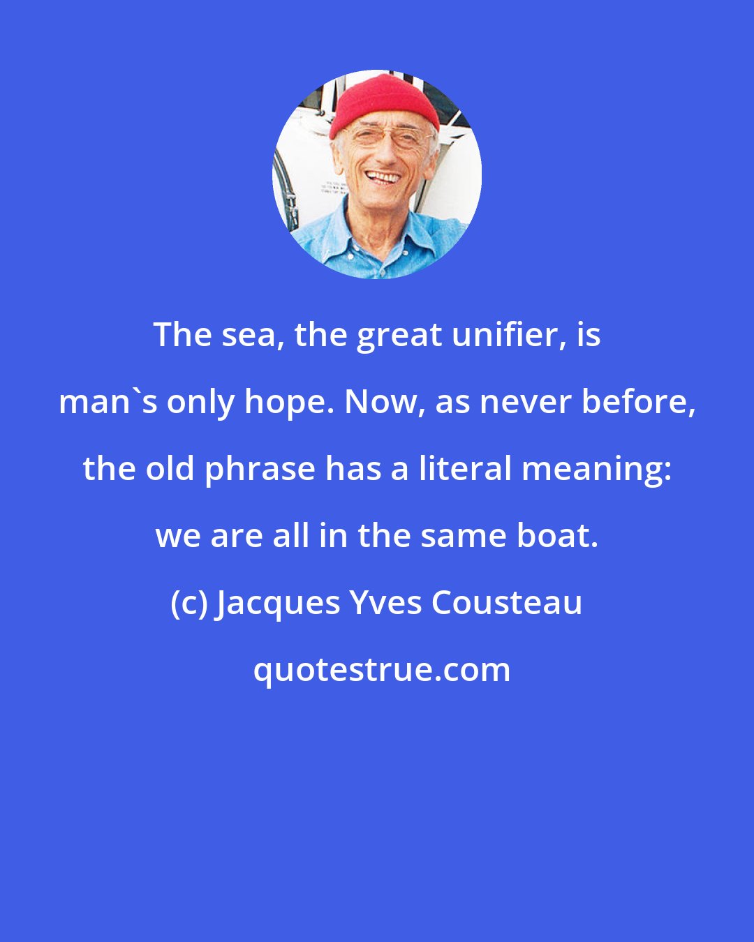 Jacques Yves Cousteau: The sea, the great unifier, is man's only hope. Now, as never before, the old phrase has a literal meaning: we are all in the same boat.