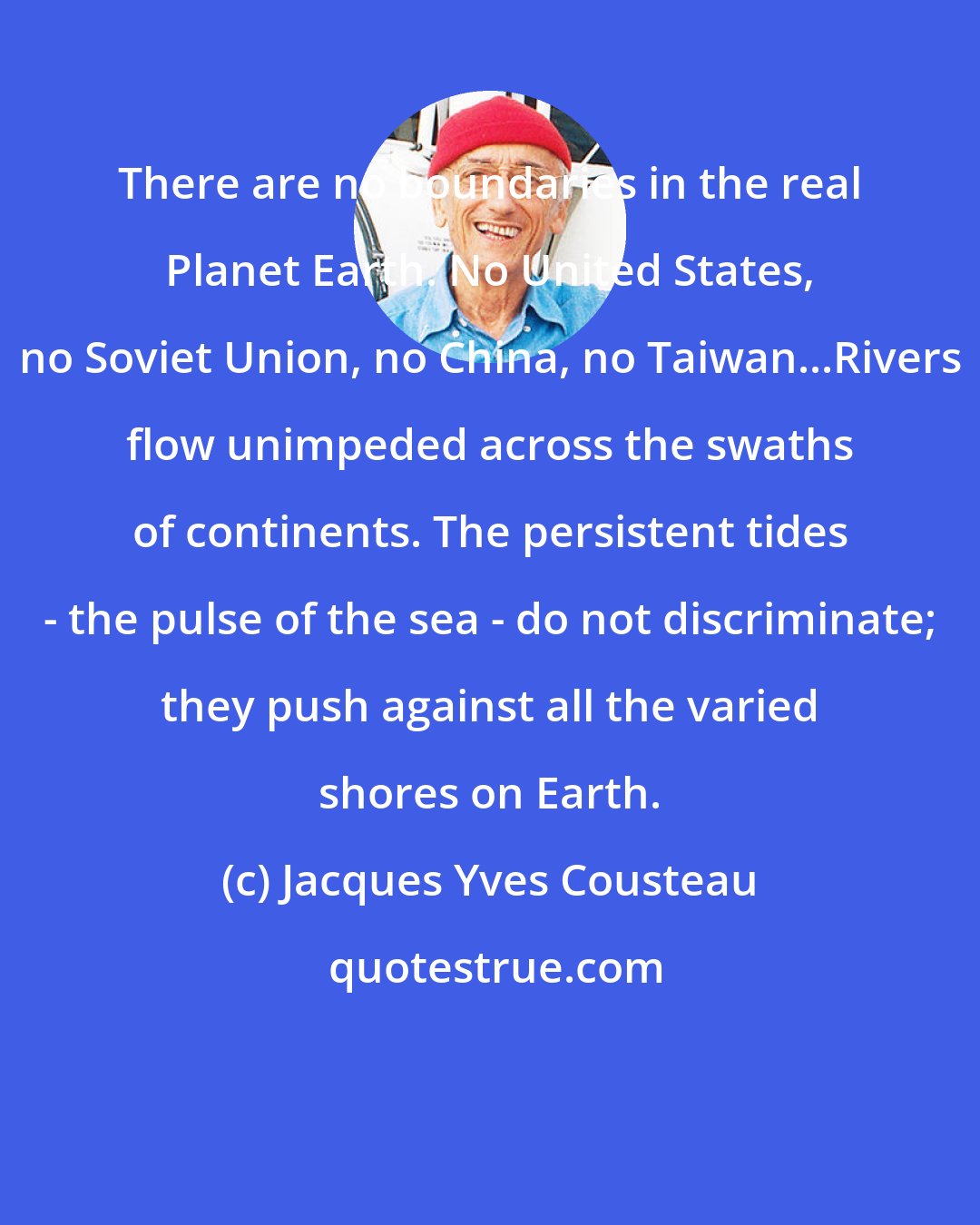 Jacques Yves Cousteau: There are no boundaries in the real Planet Earth. No United States, no Soviet Union, no China, no Taiwan...Rivers flow unimpeded across the swaths of continents. The persistent tides - the pulse of the sea - do not discriminate; they push against all the varied shores on Earth.