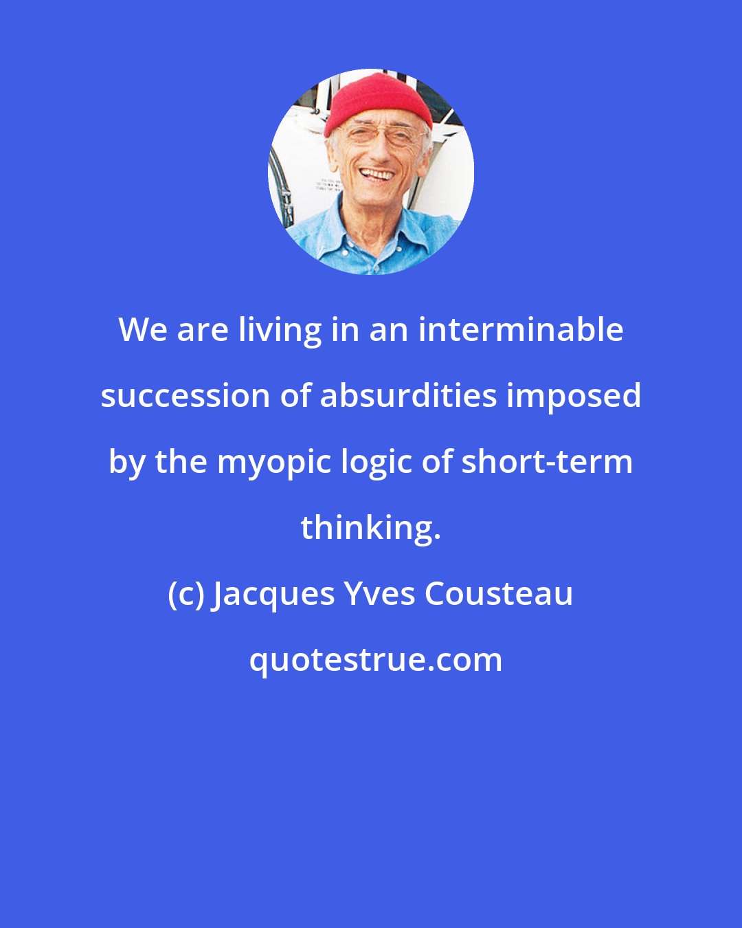 Jacques Yves Cousteau: We are living in an interminable succession of absurdities imposed by the myopic logic of short-term thinking.