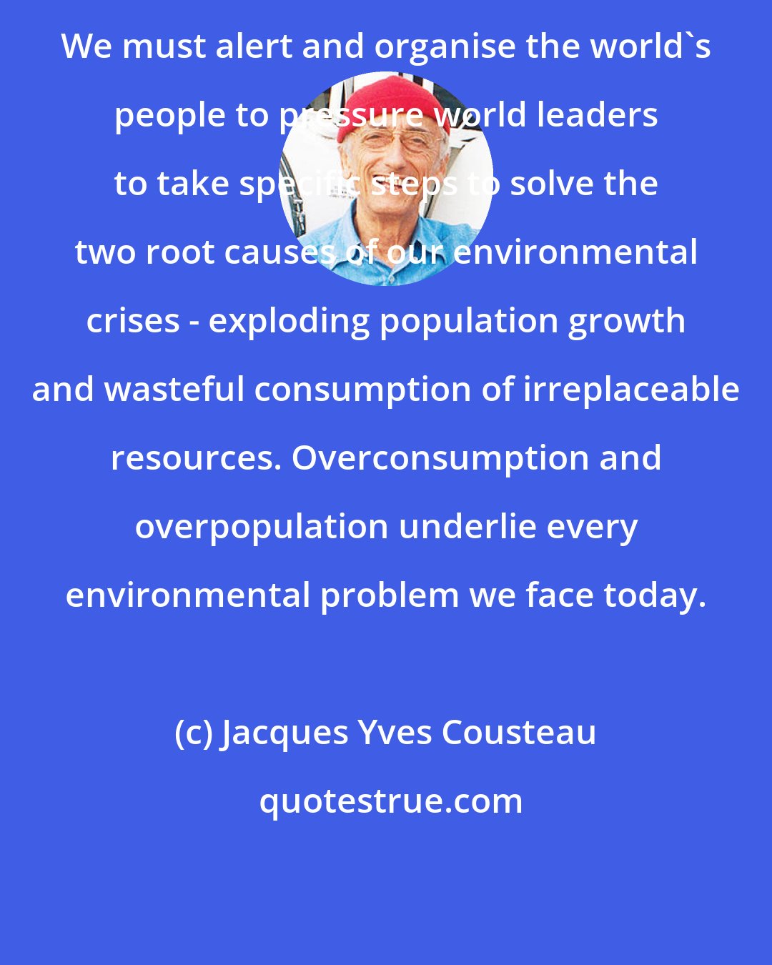 Jacques Yves Cousteau: We must alert and organise the world's people to pressure world leaders to take specific steps to solve the two root causes of our environmental crises - exploding population growth and wasteful consumption of irreplaceable resources. Overconsumption and overpopulation underlie every environmental problem we face today.