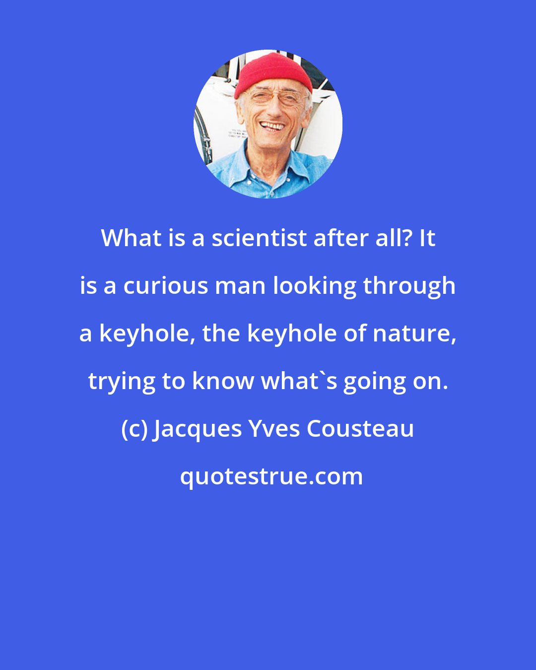 Jacques Yves Cousteau: What is a scientist after all? It is a curious man looking through a keyhole, the keyhole of nature, trying to know what's going on.