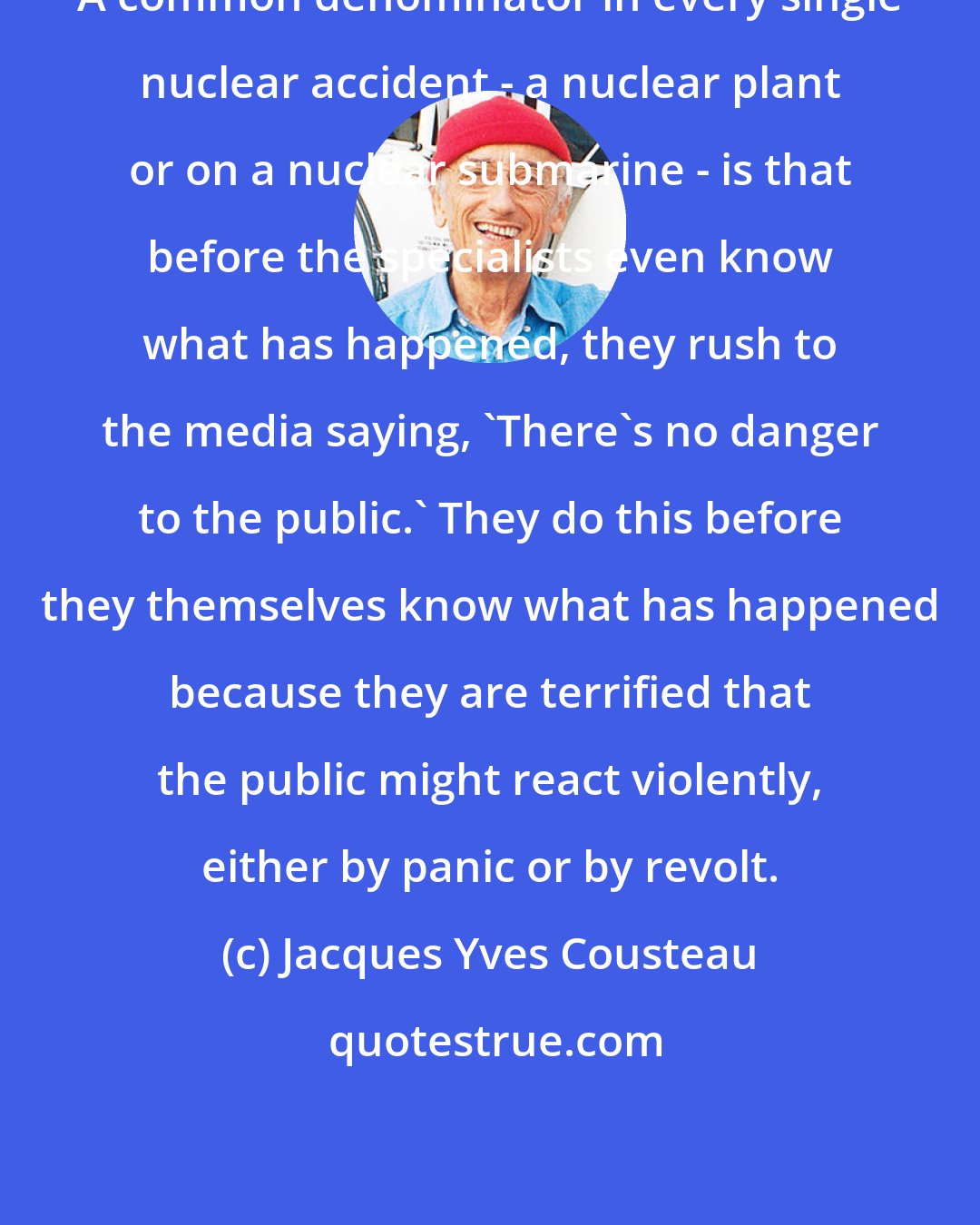 Jacques Yves Cousteau: A common denominator in every single nuclear accident - a nuclear plant or on a nuclear submarine - is that before the specialists even know what has happened, they rush to the media saying, 'There's no danger to the public.' They do this before they themselves know what has happened because they are terrified that the public might react violently, either by panic or by revolt.