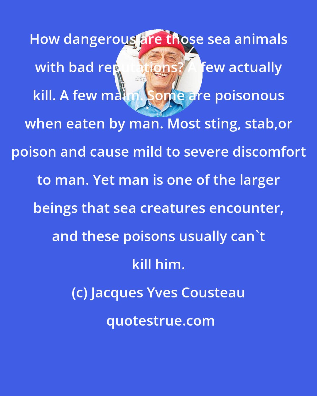 Jacques Yves Cousteau: How dangerous are those sea animals with bad reputations? A few actually kill. A few maim. Some are poisonous when eaten by man. Most sting, stab,or poison and cause mild to severe discomfort to man. Yet man is one of the larger beings that sea creatures encounter, and these poisons usually can't kill him.