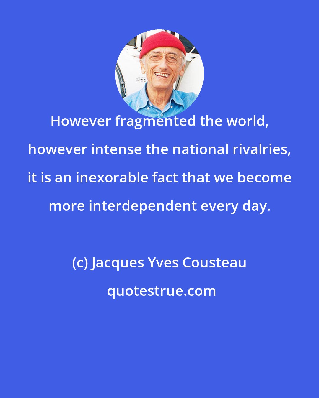 Jacques Yves Cousteau: However fragmented the world, however intense the national rivalries, it is an inexorable fact that we become more interdependent every day.