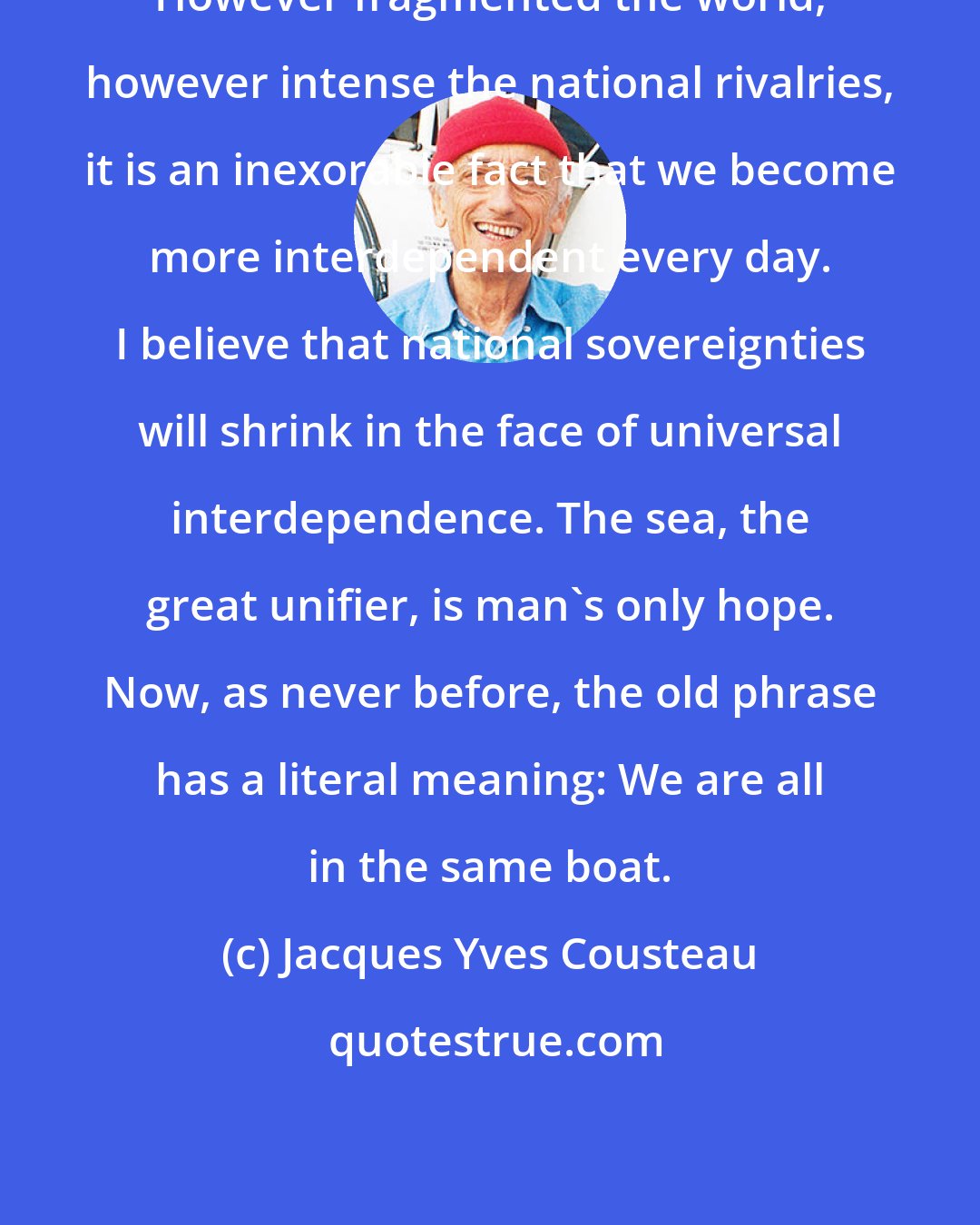 Jacques Yves Cousteau: However fragmented the world, however intense the national rivalries, it is an inexorable fact that we become more interdependent every day. I believe that national sovereignties will shrink in the face of universal interdependence. The sea, the great unifier, is man's only hope. Now, as never before, the old phrase has a literal meaning: We are all in the same boat.