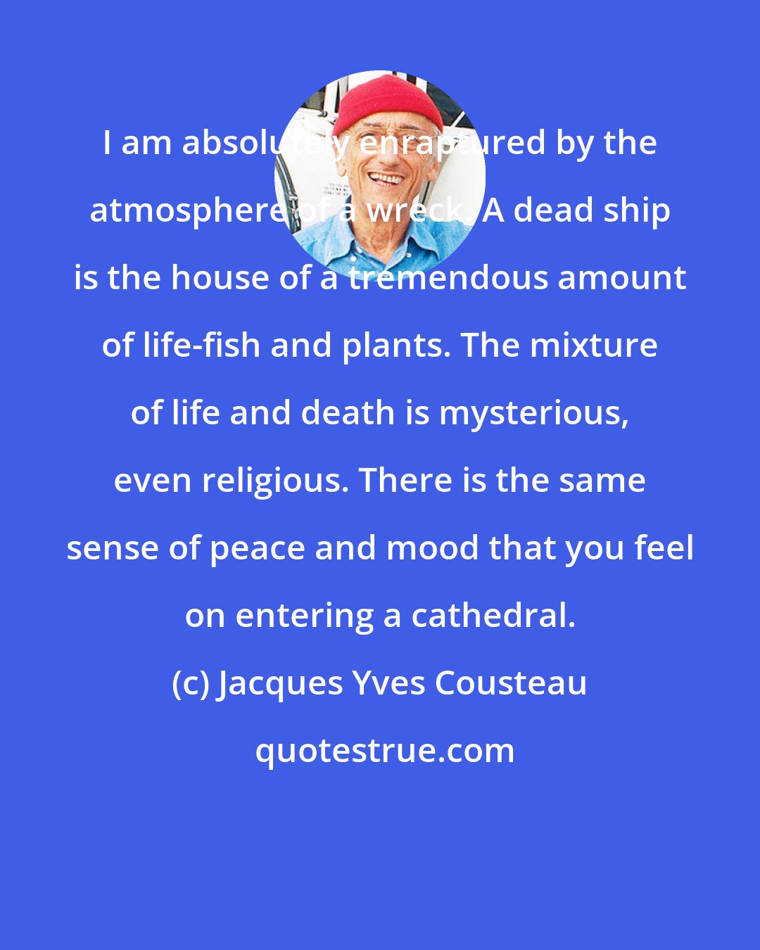 Jacques Yves Cousteau: I am absolutely enraptured by the atmosphere of a wreck. A dead ship is the house of a tremendous amount of life-fish and plants. The mixture of life and death is mysterious, even religious. There is the same sense of peace and mood that you feel on entering a cathedral.