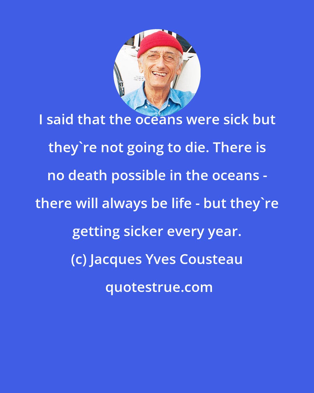 Jacques Yves Cousteau: I said that the oceans were sick but they're not going to die. There is no death possible in the oceans - there will always be life - but they're getting sicker every year.