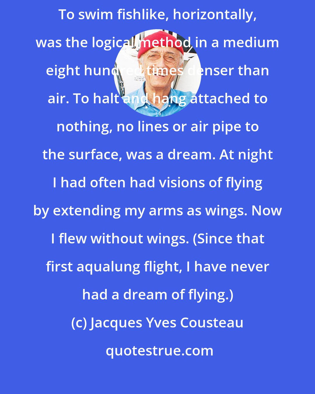 Jacques Yves Cousteau: I swam across the rocks and compared myself favorably with the sars. To swim fishlike, horizontally, was the logical method in a medium eight hundred times denser than air. To halt and hang attached to nothing, no lines or air pipe to the surface, was a dream. At night I had often had visions of flying by extending my arms as wings. Now I flew without wings. (Since that first aqualung flight, I have never had a dream of flying.)