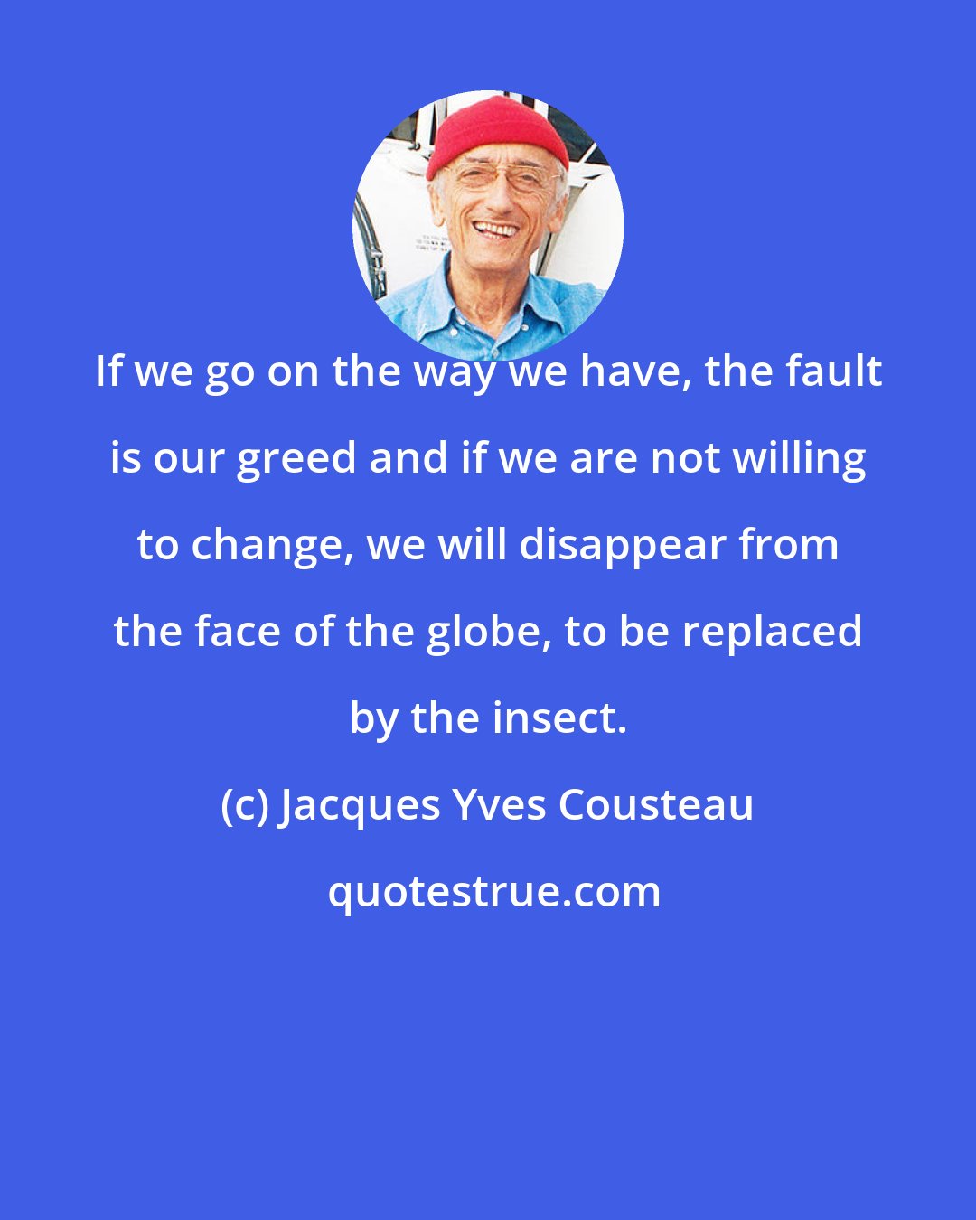 Jacques Yves Cousteau: If we go on the way we have, the fault is our greed and if we are not willing to change, we will disappear from the face of the globe, to be replaced by the insect.