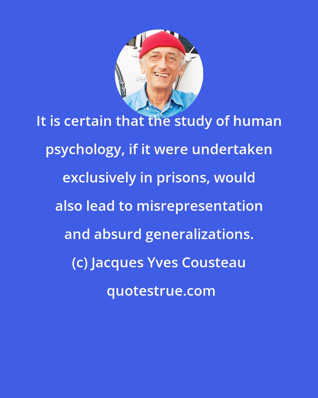 Jacques Yves Cousteau: It is certain that the study of human psychology, if it were undertaken exclusively in prisons, would also lead to misrepresentation and absurd generalizations.