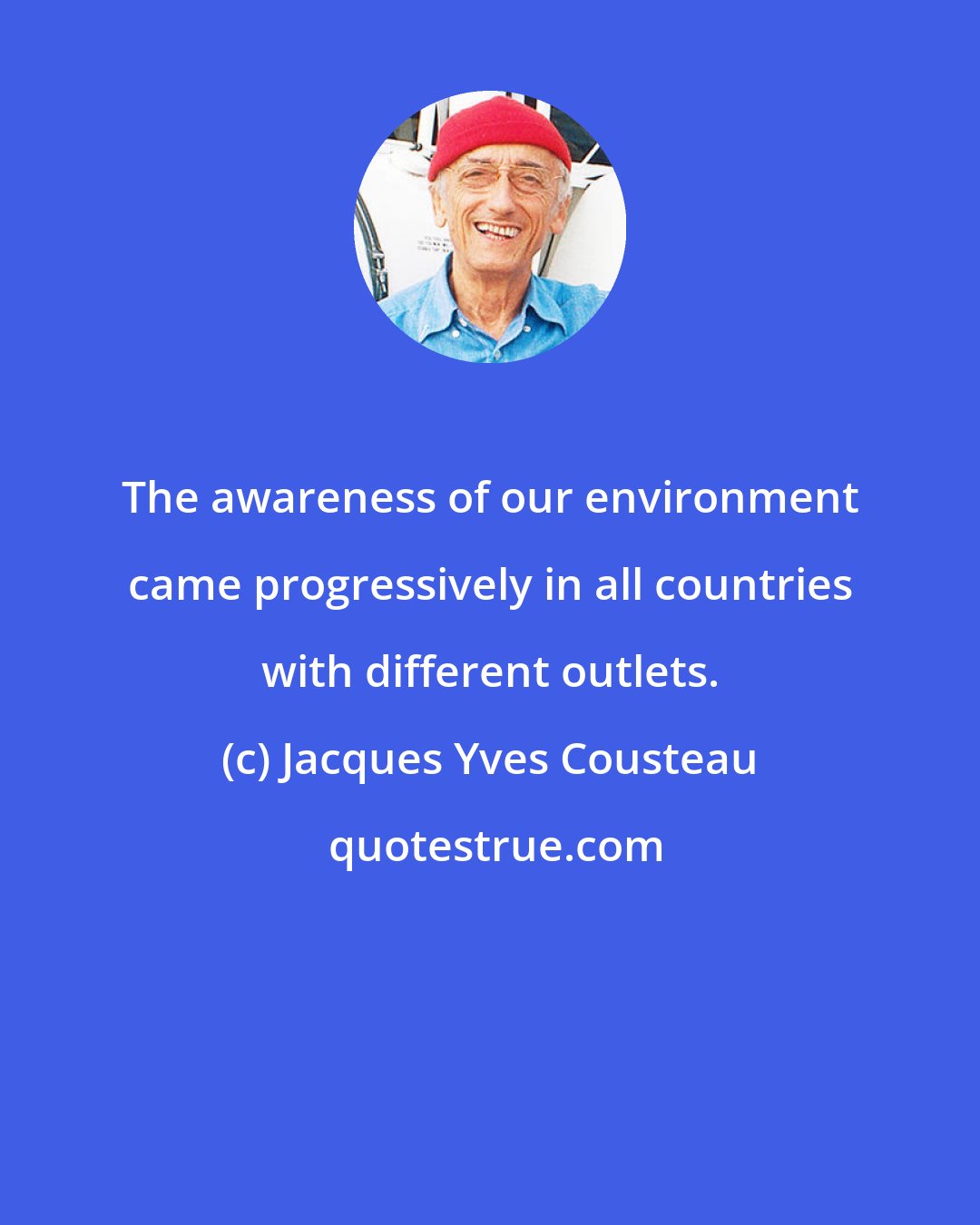 Jacques Yves Cousteau: The awareness of our environment came progressively in all countries with different outlets.