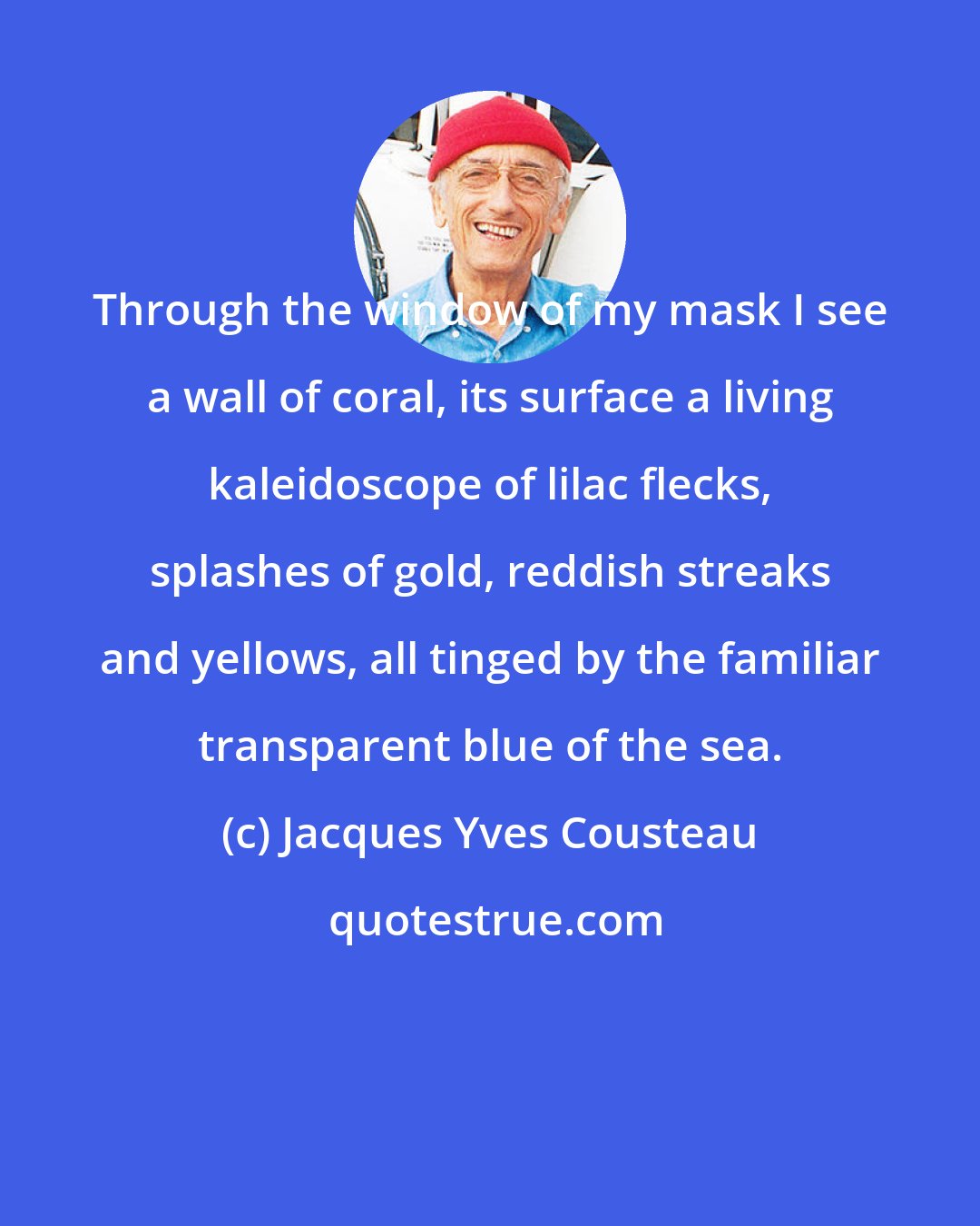 Jacques Yves Cousteau: Through the window of my mask I see a wall of coral, its surface a living kaleidoscope of lilac flecks, splashes of gold, reddish streaks and yellows, all tinged by the familiar transparent blue of the sea.