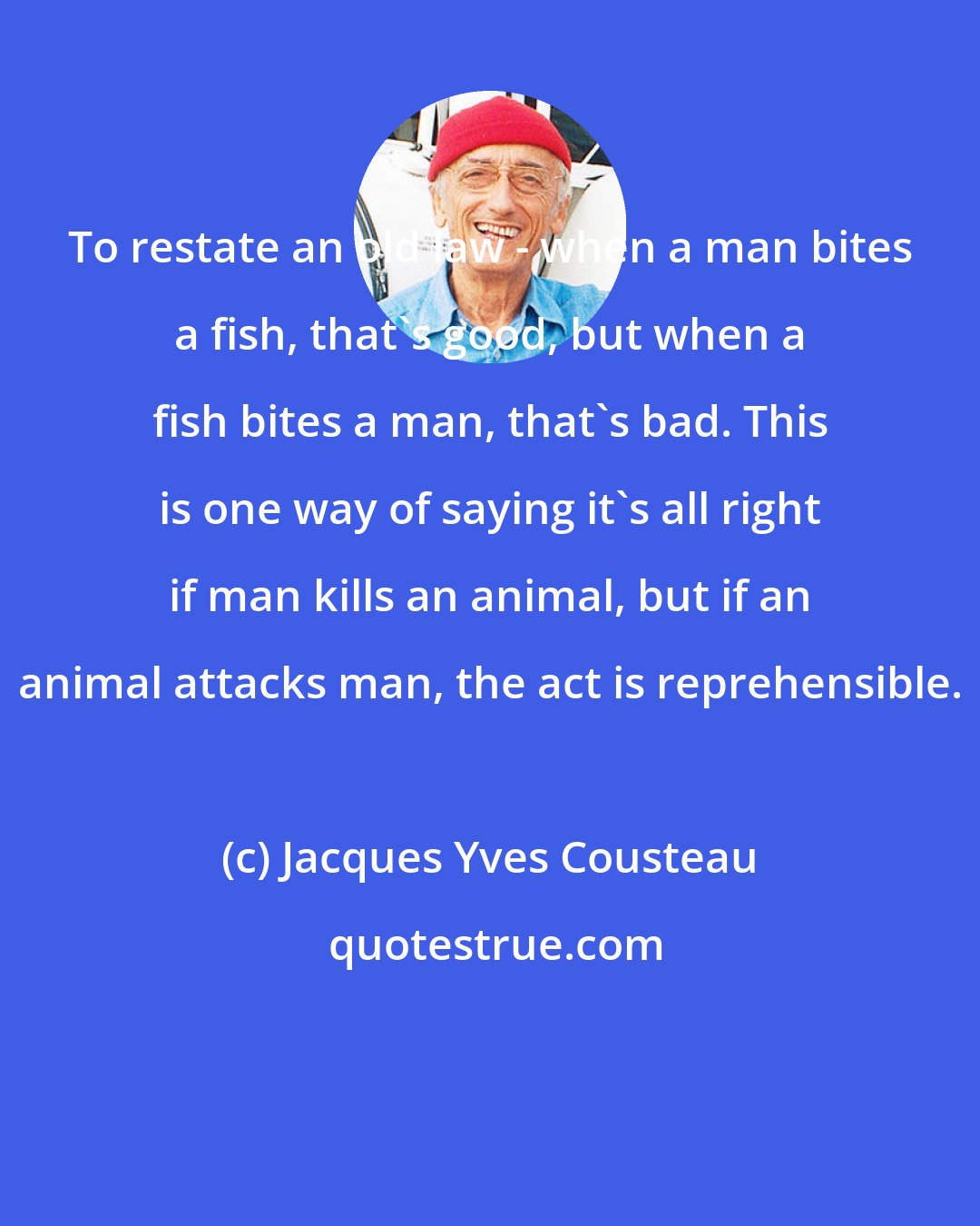 Jacques Yves Cousteau: To restate an old law - when a man bites a fish, that's good, but when a fish bites a man, that's bad. This is one way of saying it's all right if man kills an animal, but if an animal attacks man, the act is reprehensible.