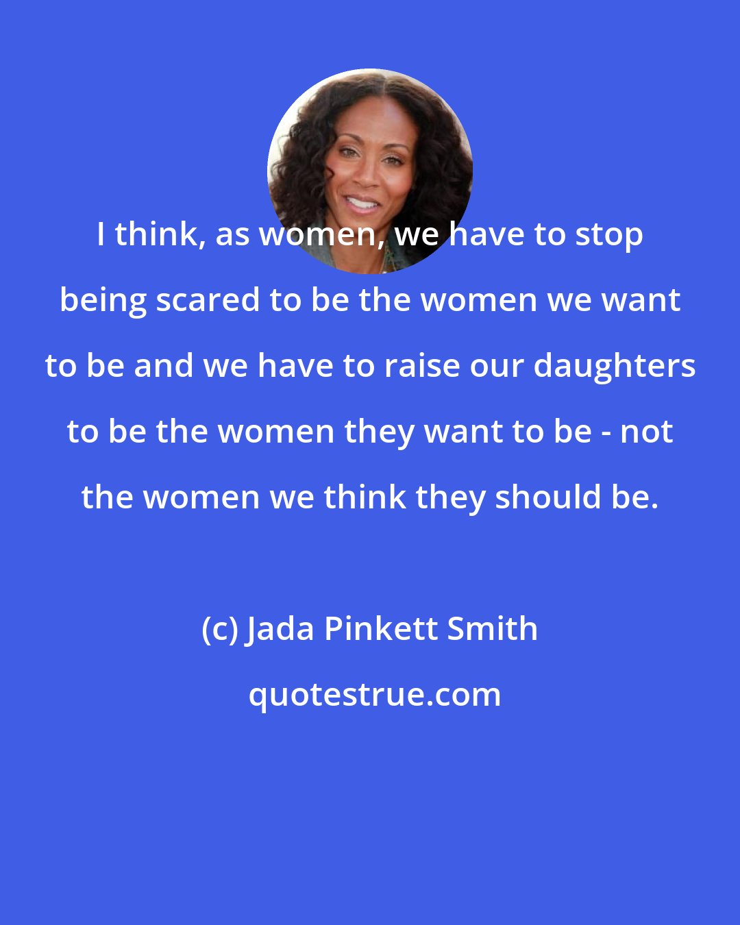 Jada Pinkett Smith: I think, as women, we have to stop being scared to be the women we want to be and we have to raise our daughters to be the women they want to be - not the women we think they should be.