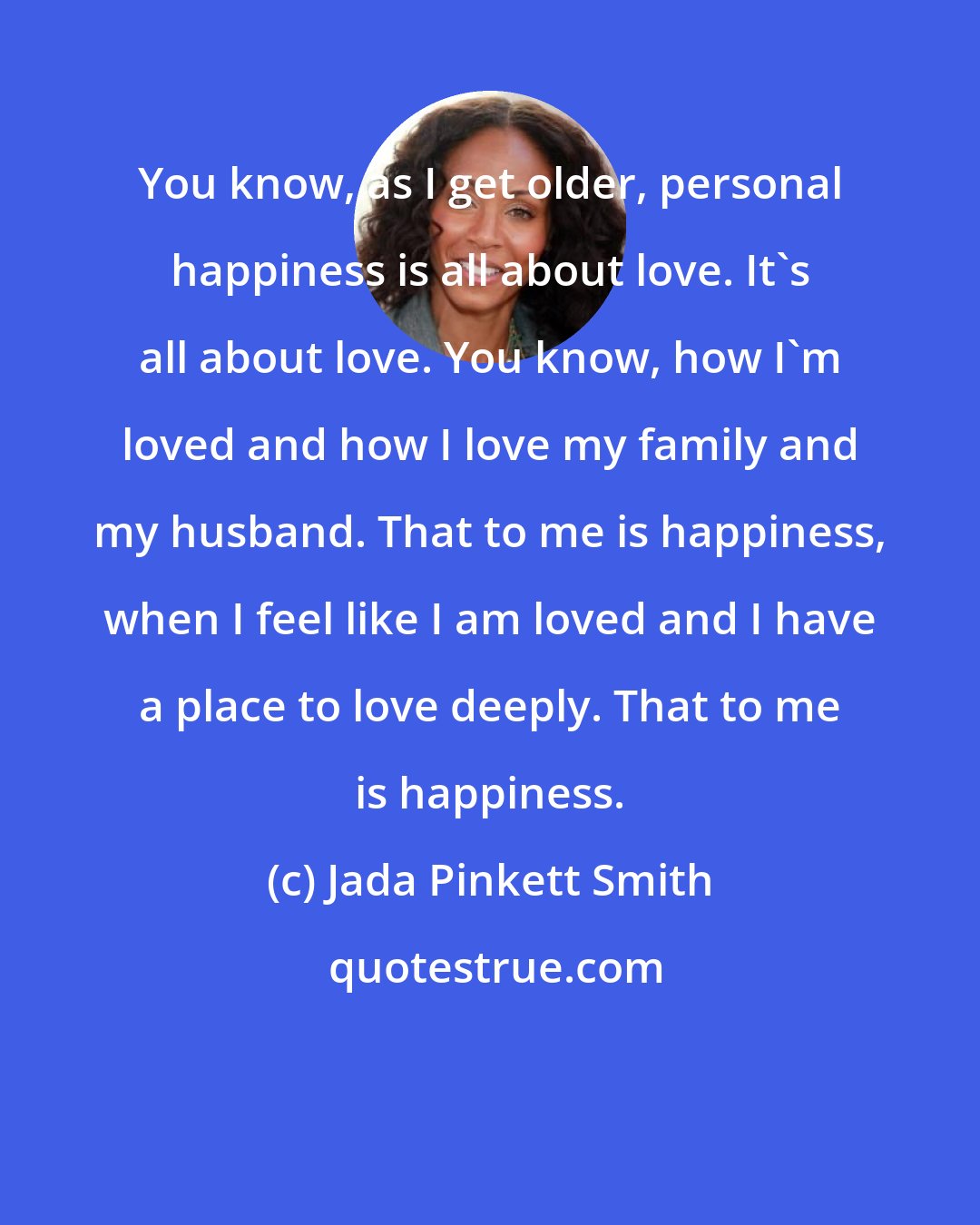 Jada Pinkett Smith: You know, as I get older, personal happiness is all about love. It's all about love. You know, how I'm loved and how I love my family and my husband. That to me is happiness, when I feel like I am loved and I have a place to love deeply. That to me is happiness.