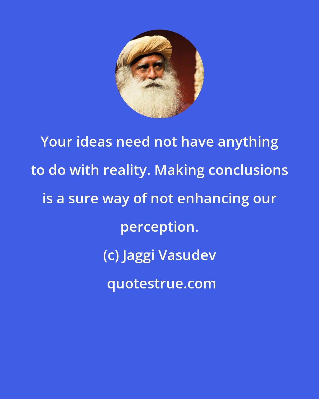 Jaggi Vasudev: Your ideas need not have anything to do with reality. Making conclusions is a sure way of not enhancing our perception.